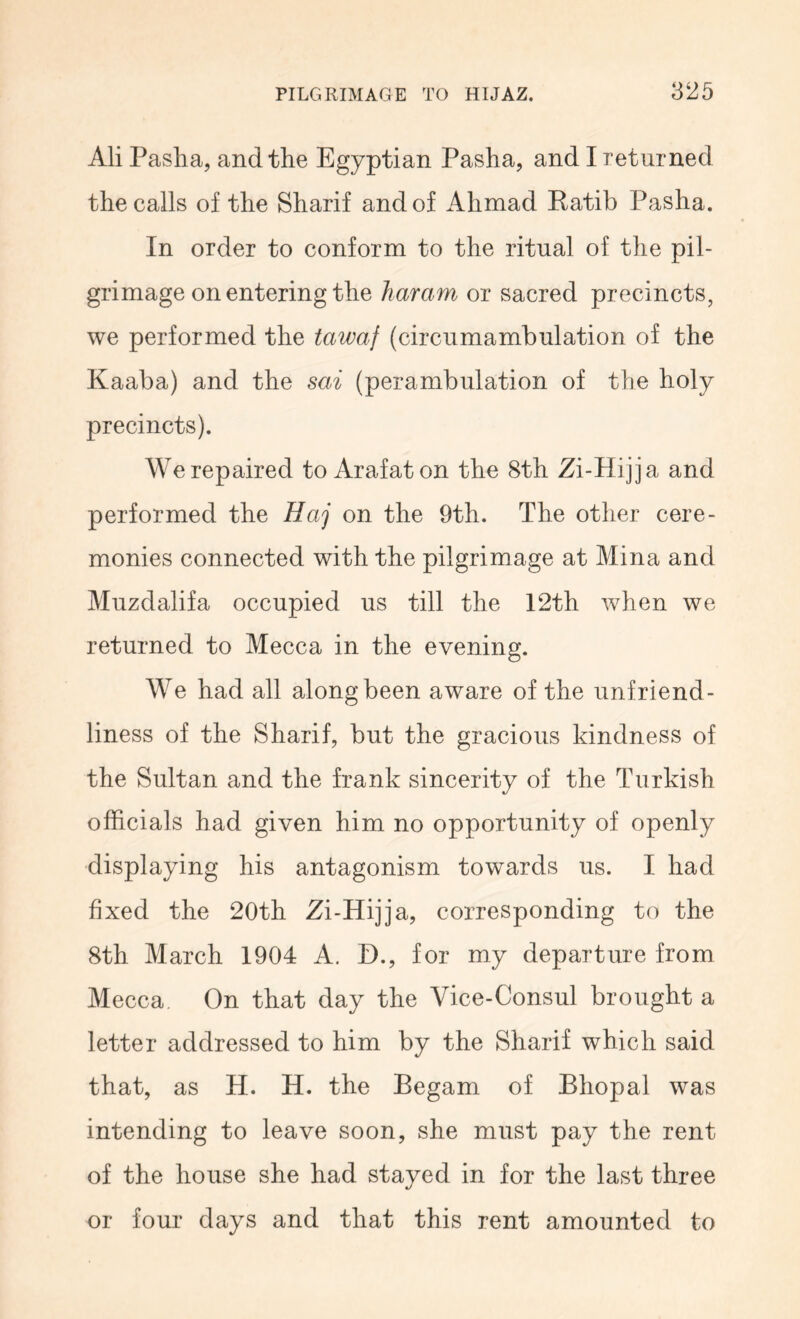 Ali Pasha, and the Egyptian Pasha, and I returned the calls of the Sharif and of Ahmad Katib Pasha. In order to conform to the ritual of the pil- grimage on entering the haram or sacred precincts, we performed the tawaf (circumambulation of the Kaaba) and the sai (perambulation of the holy precincts). We repaired to Arafat on the 8th Zi-Hijja and performed the Haj on the 9th. The other cere- monies connected with the pilgrimage at Mina and Muzdalifa occupied us till the 12th when we returned to Mecca in the evening. We had all along been aware of the unfriend- liness of the Sharif, but the gracious kindness of the Sultan and the frank sincerity of the Turkish officials had given him no opportunity of openly displaying his antagonism towards us. I had fixed the 20th Zi-Hijja, corresponding to the 8th March 1904 A. D., for my departure from Mecca On that day the Vice-Consul brought a letter addressed to him by the Sharif which said that, as H. H. the Begam of Bhopal was intending to leave soon, she must pay the rent of the house she had stayed in for the last three or four days and that this rent amounted to