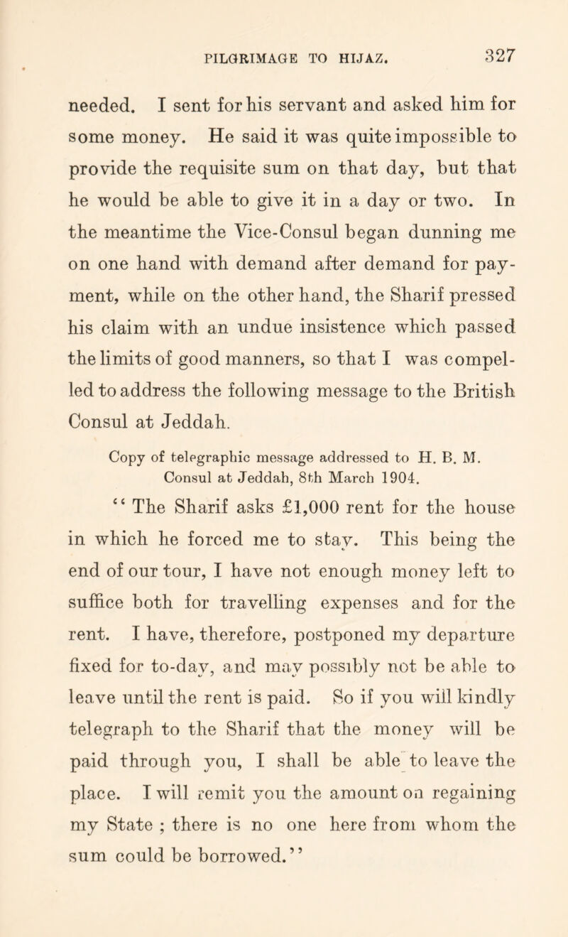 needed. I sent for his servant and asked him for some money. He said it was quite impossible to provide the requisite sum on that day, but that he would be able to give it in a day or two. In the meantime the Vice-Consul began dunning me on one hand with demand after demand for pay- ment, while on the other hand, the Sharif pressed his claim with an undue insistence which passed the limits of good manners, so that I was compel- led to address the following message to the British Consul at Jeddah. Copy of telegraphic message addressed to H. B. M. Consul at Jeddah, 8th March 1904. ‘‘ The Sharif asks £1,000 rent for the house in which he forced me to stay. This being the end of our tour, I have not enough money left to suffice both for travelling expenses and for the rent. I have, therefore, postponed my departure fixed for to-day, and may possibly not be able to leave until the rent is paid. So if you will kindly telegraph to the Sharif that the money will be paid through you, I shall be able to leave the place. I will remit you the amount on regaining my State ; there is no one here from whom the sum could be borrowed.”