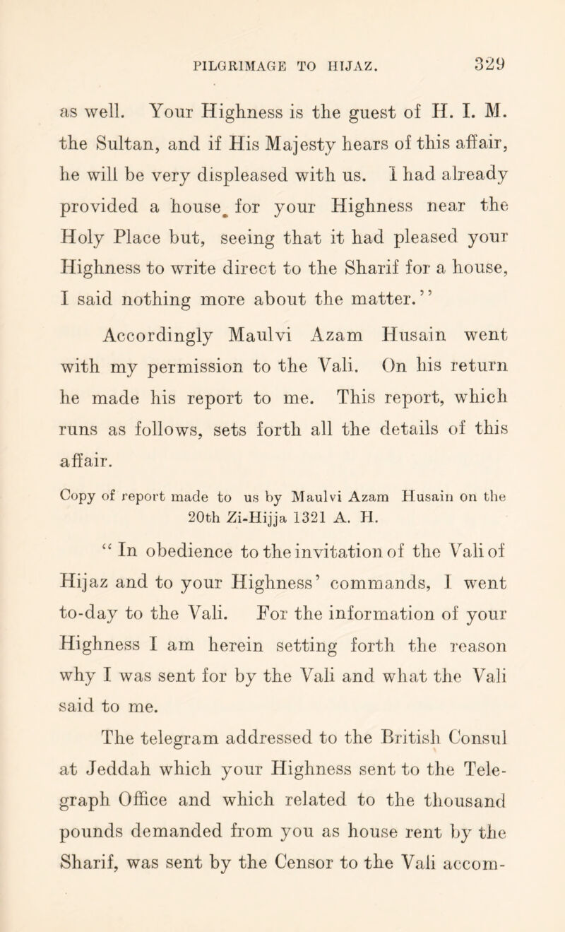 as well. Your Highness is the guest of H. I. M. the Sultan, and if His Majesty hears of this affair, he will be very displeased with us. 1 had already provided a house^ for your Highness near the Holy Place but, seeing that it had pleased your Highness to write direct to the Sharif for a house, I said nothing more about the matter.” Accordingly Maulvi Azam Husain went with my permission to the Vali. On his return he made his report to me. This report, which runs as follows, sets forth all the details of this affair. Copy of report made to us by Maulvi Azam Husain on the 20th Zi-Hijja 1321 A. H. “ In obedience to the invitation of the Vali of Hijaz and to your Highness’ commands, 1 went to-day to the Vali. For the information of your Highness I am herein setting forth the reason why I was sent for by the Vali and what the Vali said to me. The telegram addressed to the British Consul at Jeddah which your Highness sent to the Tele- graph Office and which related to the thousand pounds demanded from you as house rent by the Sharif, was sent by the Censor to the Vali accom-