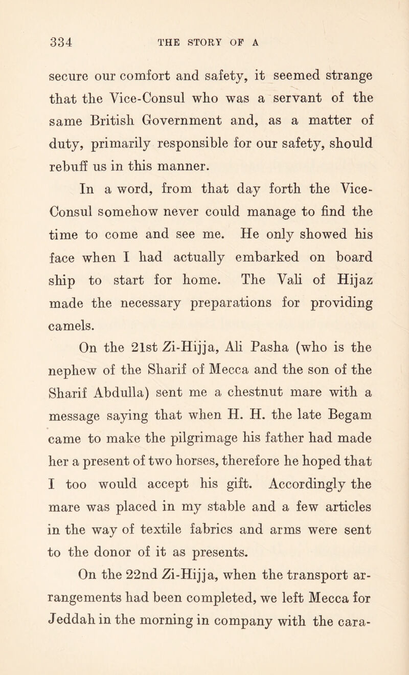 secure our comfort and safety, it seemed strange tliat the Vice-Consul who was a servant of the same British Government and, as a matter of duty, primarily responsible for our safety, should rebuff us in this manner. In a word, from that day forth the Vice- Consul somehow never could manage to find the time to come and see me. He only showed his face when I had actually embarked on board ship to start for home. The Vali of Hijaz made the necessary preparations for providing camels. On the 21st Zi-Hijja, Ali Pasha (who is the nephew of the Sharif of Mecca and the son of the Sharif Abdulla) sent me a chestnut mare with a message saying that when H. H. the late Begam came to make the pilgrimage his father had made her a present of two horses, therefore he hoped that I too would accept his gift. Accordingly the mare was placed in my stable and a few articles in the way of textile fabrics and arms were sent to the donor of it as presents. On the 22nd Zi-Hijja, when the transport ar- rangements had been completed, we left Mecca for Jeddah in the morning in company with the cara-