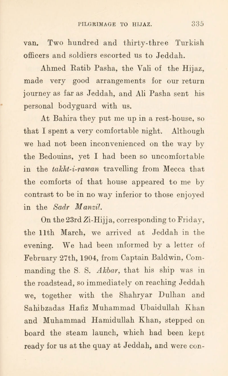 van. Two hundred and thirty-three Turkish officers and soldiers escorted us to Jeddah. Ahmed Ratib Pasha, the Vali of the Hijaz, made very good arrangements for our return journey as far as Jeddah, and Ali Pasha sent his personal bodyguard with us. At Bahira they put me up in a rest-house, so that I spent a very comfortable night. Although we had not been inconvenienced on the way by the Bedouins, yet I had been so uncomfortable in the taklfit-i-rawan travelling from Mecca that the comforts of that house appeared to me by contrast to be in no way inferior to those enjoyed in the SWr Manzil. On the 23rd Zi-Hijja, corresponding to Friday, the 11th March, we arrived at Jeddah in the evening. We had been informed by a letter of February 27th, 1904, from Captain Baldwin, Com- manding the S. S. AJcbar^ that his ship was in the roadstead, so immediately on reaching Jeddah we, together with the Shahryar Dulhan and Sahibzadas Hafiz Muhammad Ubaidullah Khan and Muhammad Hamidullah Khan, stepped on board the steam launch, which had been kept ready for us at the quay at Jeddah, and were con-