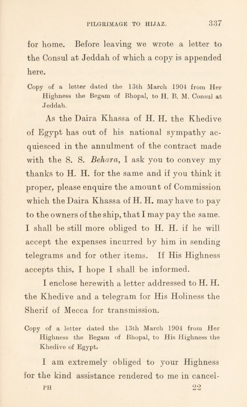 for liome. Before leaving we wrote a letter to the Consul at Jeddah of which a copy is appended here. Copy of a letter dated the 13th March 1904 from Her Highness the Begam of Bhopal, to H. B. M. Consul at J eddah. As the Daira Khassa of H. H. the Khedive of Egypt has out of his national sympathy ac- quiesced in the annulment of the contract made with the S. S. Behara, I ask you to convey my thanks to H. H. for the same and if you think it proper, please enquire the amount of Commission which the Daira Khassa of H. H, may have to pay to the owners of the ship, that I may pay the same. I shall be still more obliged to H. H. if he will accept the expenses incurred by him in sending telegrams and for other items. If His Highness accepts this, I hope I shall be informed. I enclose herewith a letter addressed to H. H. the Khedive and a telegram for His Holiness the Sherif of Mecca for transmission. Copy of a letter dated the 13th March 1904 from Her Highness the Begam of Bhopal, to His Highness the Kliedive of Egypt. I am extremely obliged to your Highness for the kind assistance rendered to me in cancel- PH 22