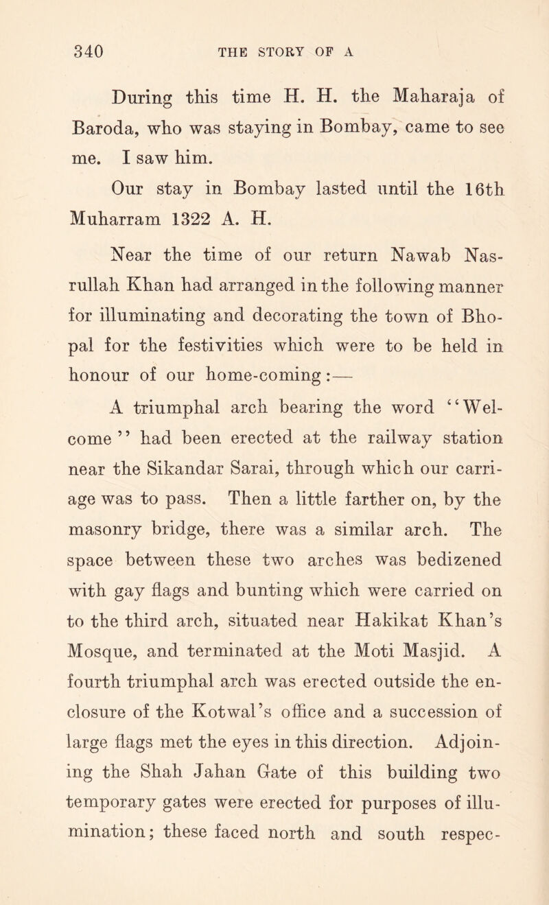 During this time H. H. the Maharaja of Baroda, who was staying in Bombay, came to see me. I saw him. Our stay in Bombay lasted until the 16th Muharram 1322 A. H. Near the time of our return Nawab Nas- rullah Khan had arranged in the following manner for illuminating and decorating the town of Bho- pal for the festivities which were to be held in honour of our home-coming:— A triumphal arch bearing the word ‘‘Wel- come ’ ’ had been erected at the railway station near the Sikandar Sarai, through which our carri- age was to pass. Then a little farther on, by the masonry bridge, there was a similar arch. The space between these two arches was bedizened with gay flags and bunting which were carried on to the third arch, situated near Hakikat Khan’s Mosque, and terminated at the Moti Masjid. A fourth triumphal arch was erected outside the en- closure of the Kotwal’s office and a succession of large flags met the eyes in this direction. Adjoin- ing the Shah Jahan Gate of this building two temporary gates were erected for purposes of illu- mination; these faced north and south respec-