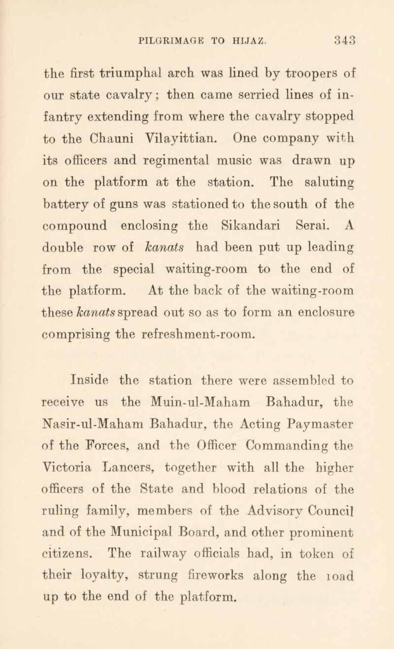 the first triumphal arch was lined by troopers of our state cavalry; then came serried lines of in- fantry extending from where the cavalry stopped to the Chauni Vilayittian. One company with its officers and regimental music was drawn up on the platform at the station. The saluting battery of guns was stationed to the south of the compound enclosing the Sikandari Serai. A double row of hanats had been put up leading from the special waiting-room to the end of the platform. At the back of the waiting-room these hanats spread out so as to form an enclosure comprising the refreshment-room. Inside the station there were assembled to receive us the Muin-ul-Maham Bahadur, the Nasir-ul-Maham Bahadur, the Acting Paymaster of the Forces, and the Officer Commanding the Victoria Lancers, together with all the higher officers of the State and blood relations of the ruling family, members of the Advisory Council and of the Municipal Board, and other prominent citizens. The railway officials had, in token of their loyalty, strung fireworks along the load up to the end of the platform.