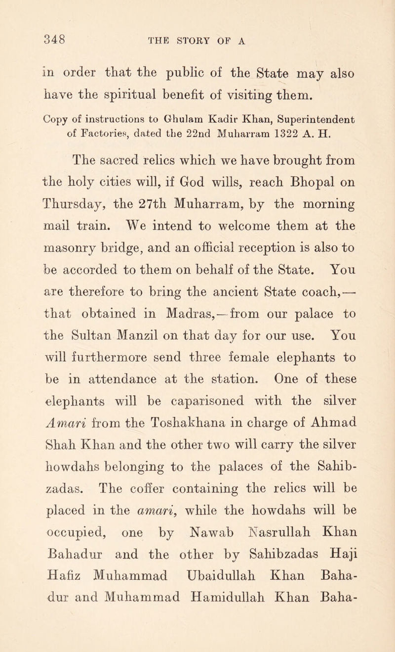 in order that the public of the State may also have the spiritual benefit of visiting them. Copy of instructions to Ghulam Kadir Khan, Superintendent of Factories, dated the 22nd Muharram 1322 A. H. The sacred relics which we have brought from the holy cities will, if God wills, reach Bhopal on Thursday, the 27th Muharram, by the morning mail train. We intend to welcome them at the masonry bridge, and an official reception is also to be accorded to them on behalf of the State. You are therefore to bring the ancient State coach,— that obtained in Madras,—from our palace to the Sultan Manzil on that day for our use. You will furthermore send three female elephants to be in attendance at the station. One of these elephants will be caparisoned with the silver Amari from the Toshakhana in charge of Ahmad Shah Khan and the other two will carry the silver howdahs belonging to the palaces of the Sahib- zadas. The cofier containing the relics will be placed in the amari, while the howdahs will be occupied, one by Nawab Nasrullah Khan Bahadur and the other by Sahibzadas Haji Hafiz Muhammad Ubaidullah Khan Baha- dur and Muhammad Hamidullah Khan Baha-