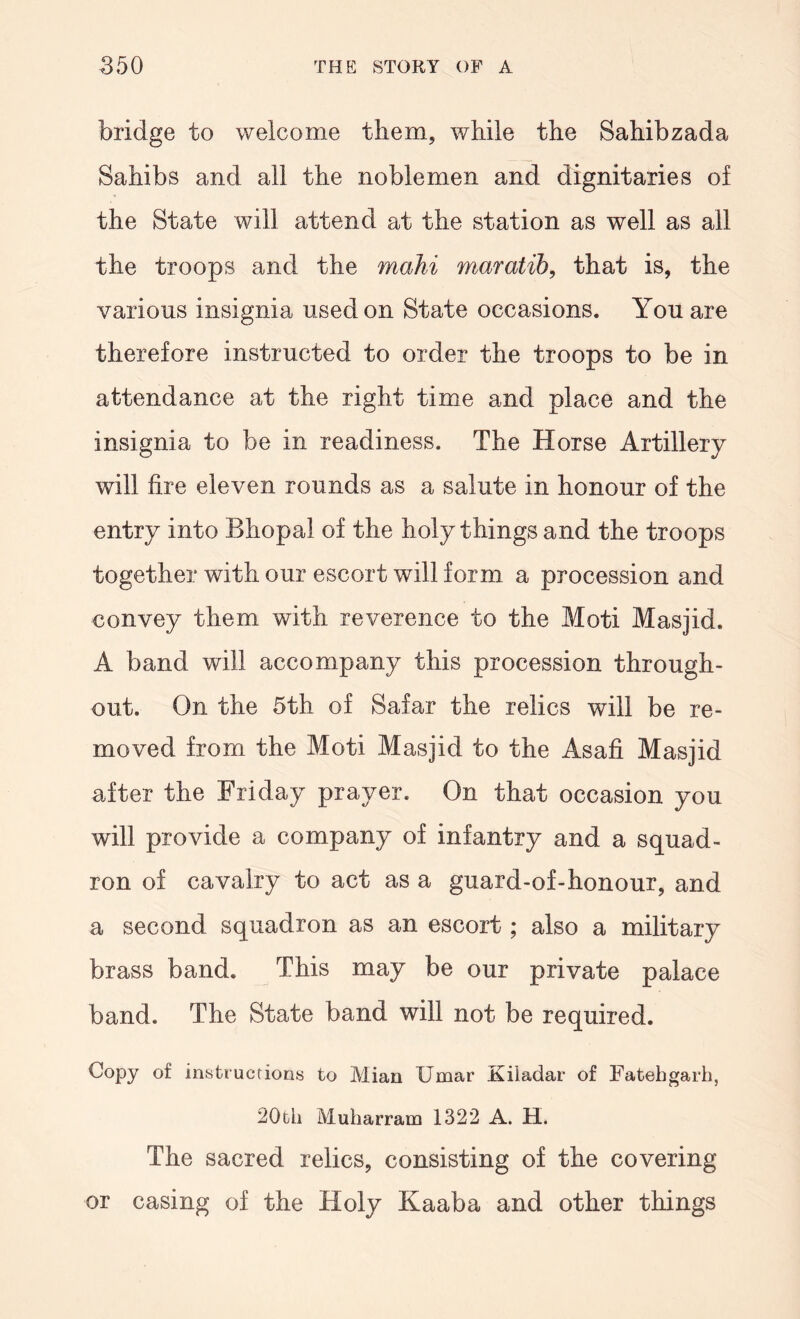bridge to welcome them, while the Sahibzada Sahibs and all the noblemen and dignitaries of the State will attend at the station as well as all the troops and the mahi maratih, that is, the various insignia used on State occasions. You are therefore instructed to order the troops to be in attendance at the right time and place and the insignia to be in readiness. The Horse Artillery will fire eleven rounds as a salute in honour of the entry into Bhopal of the holy things and the troops together with our escort will form a procession and convey them with reverence to the Moti Masjid. A band will accompany this procession through- out. On the 5th of Safar the relics will be re- moved from the Moti Masjid to the Asafi Masjid after the Friday prayer. On that occasion you will provide a company of infantry and a squad- ron of cavalry to act as a guard-of-honour, and a second squadron as an escort; also a military brass band. This may be our private palace band. The State band will not be required. Copy of instructions to Mian Umar Kiiadar of Fatebgarh, 20th Muharram 1322 A. H. The sacred relics, consisting of the covering or casing of the Holy Kaaba and other things