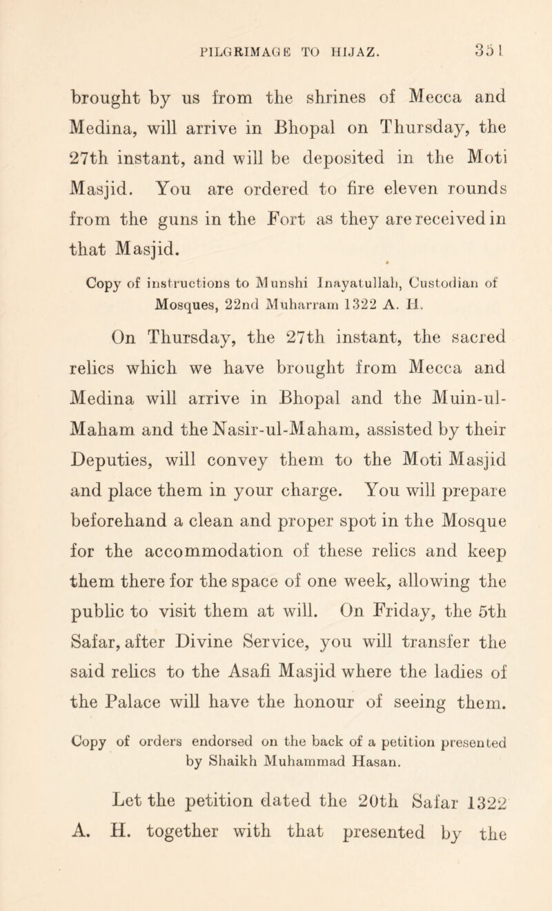 brought by us from the shrines of Mecca and Medina, will arrive in Bhopal on Thursday, the 27th instant, and will be deposited in the Moti Masjid. You are ordered to fire eleven rounds from the guns in the Fort as they are received in that Masjid. Copy of instructioDS to Munshi Inayatullab, Custodian of Mosques, 22nd Muharram 1322 A. H. On Thursday, the 27th instant, the sacred relics which we have brought from Mecca and Medina will arrive in Bhopal and the Muin-ul- Maham and the Nasir-ul-Maham, assisted by their Deputies, will convey them to the Moti Masjid and place them in your charge. You will prepare beforehand a clean and proper spot in the Mosque for the accommodation of these relics and keep them there for the space of one week, allowing the public to visit them at will. On Friday, the 5th Safar, after Divine Service, you will transfer the said relics to the Asafi Masjid where the ladies of the Palace will have the honour of seeing them. Copy of orders endorsed on the back of a petition presented by Shaikh Muhammad Hasan. Let the petition dated the 20th Safar 1322 A. H. together with that presented by the