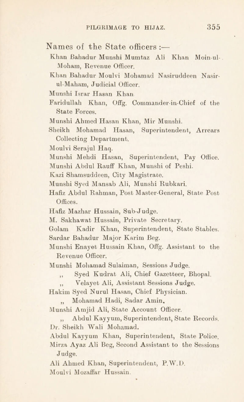 Names of the State officers :■— Khan Bahadur Munshi Mumtaz Ali Khan Moin-ul-. Moham, Revenue Officer. Khan Bahadur Moulvi Mohamad Nasiruddeen Nasir- ul-Maham, Judicial Officer. Munshi Tsrar Hasan Khan Faridullah Khan, Offg. Commander-in-Chief of the State Forces. Munshi Ahmed Hasan Khan, Mir Munshi. Sheikh Mohamad Hasan, Superintendent, Arrears Collecting Department. Moulvi Serajul Haq. Munshi Mehdi Hasan, Superintendent, Pay Office. Munshi Abdul Rauff Khan, Munshi of Peshi. Kazi Shamsuddeen, City Magistrate. Munshi Syed Mansab Ali, Munshi Rubkari. Hafiz Abdul Rahman, Post Master-General, State Post Offices. Hafiz Mazhar Hussain, Sub-Judge. M. Sakhawat Hussain, Private Secretary. Golam Kadir Khan, Superintendent, State Stables. Sardar Bahadur Major Karim Beg. Munshi Enayet Hussain Khan, Offg. Assistant to the Revenue Officer. Munshi Mohamad Sulaiman, Sessions Judge. ,, Syed Kudrat Ali, Chief Gazetteer, Bhopal. ,, Velayet Ali, Assistant Sessions Judge. Hakim Syed Nurul Hasan, Chief Physician. ,, Mohamad Hadi, Sadar Amin. Munshi Amjid Ali, State Account Officer. ,, Abdul Kayyurn, Superintendent, State Records. Dr. Sheikh Wali Mohamad. Abdul Kayyurn Khan, Superintendent, State Police, Mirza Ayaz Ali Beg, Second Assistant to the Sessions Judge. Ali Ahmed Khan, Superintendent, P.W,I>. Moulvi Mozatfar Hussain.