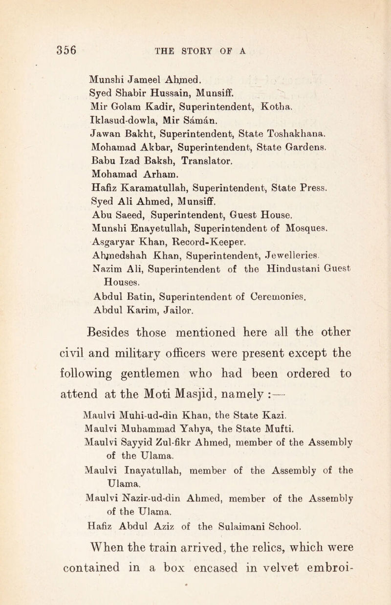 Munshi Jameel Ah^ed. Syed Shabir Hussain, Munsiiff. Mir Golam Kadir, Superintendent, Kotba. Iklasud-dowla, Mir Saman. Jawan Bakht, Superintendent, State Toshakhana. Mohamad Akbar, Superintendent, State Gardens. Babu Izad Baksh, Translator, Mohamad Arham. Hafiz Karamatullah, Superintendent, State Press. Syed Ali Ahmed, Munsiff. Abu Saeed, Superintendent, Guest House, Munshi Enayetullah, Superintendent of Mosques. Asgaryar Khan, Record-Keeper. Ah^nedshah Khan, Superintendent, Jewelleries. Nazim Ali, Superintendent of the Hindustani Guest Houses. Abdul Batin, Superintendent of Ceremonies. Abdul Karim, Jailor. Besides those mentioned here all the other civil and military officers were present except the following gentlemen who had been ordered to attend at the Moti Masjid, namely :— Maulvi Muhi-ud-din Khan, the State Kazi. Maulvi Muhammad Yahya, the State Mufti. Maulvi Sayyid Zul-fikr Ahmed, member of the Assembly of the XJlama. Maulvi Inayatullah, member of the Assembly of the Ulama. Maulvi Nazir-ud-din Ahmed, member of the Assembly of the Ulama. Hafiz Abdul Aziz of the Sulaimani School, When the train arrived, the relics, which were contained in a box encased in velvet embroi-