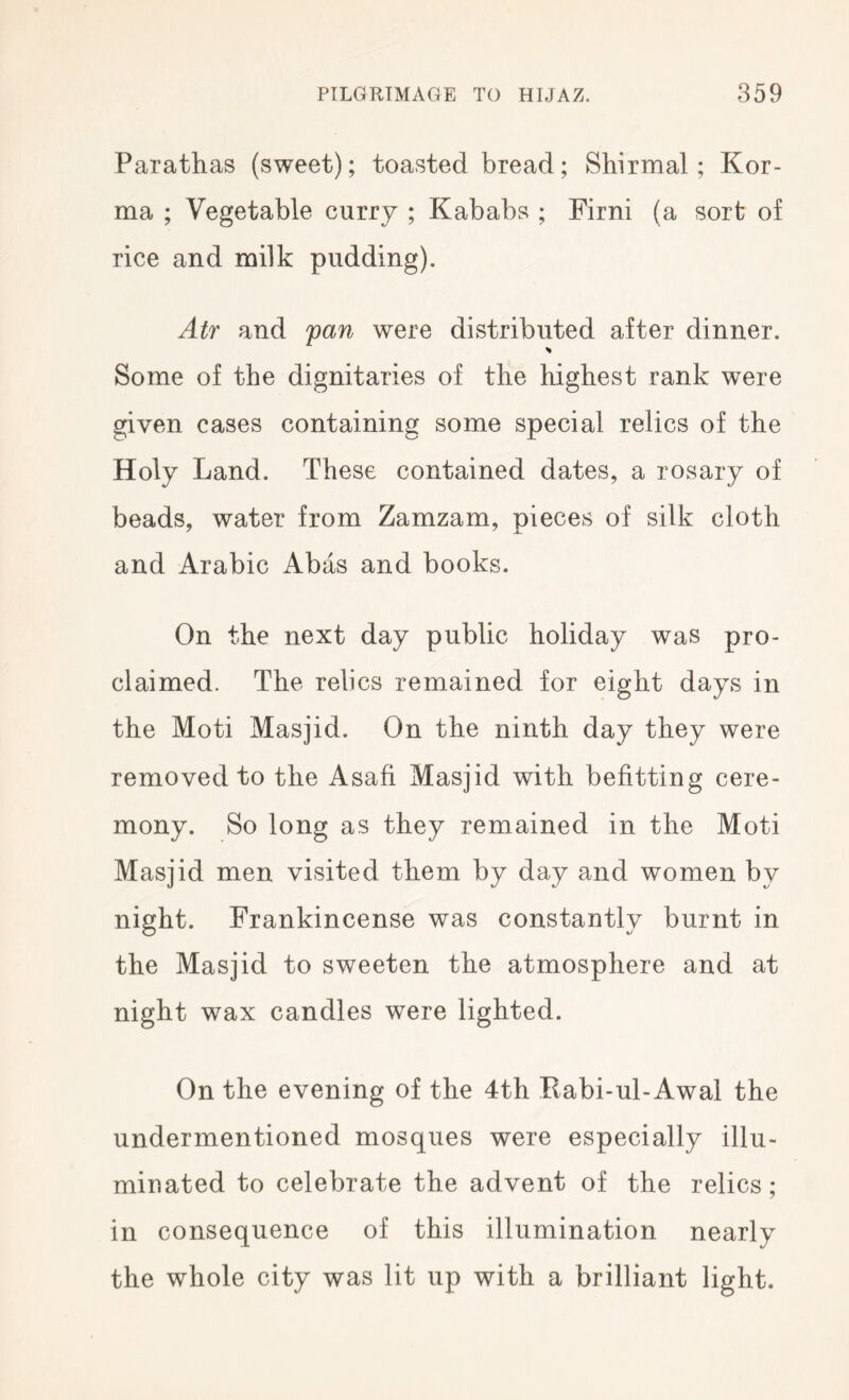 Parathas (sweet); toasted bread; Shirmal ; Kor- ma ; Vegetable curry ; Kababs ; Firni (a sort of rice and milk pudding). Air and pan were distributed after dinner. Some of the dignitaries of the highest rank were given cases containing some special relics of the Holy Land. These contained dates, a rosary of beads, water from Zamzam, pieces of silk cloth and Arabic Abas and books. On the next day public holiday was pro- claimed. The relics remained for eight days in the Moti Masjid. On the ninth day they were removed to the Asafi Masjid with befitting cere- mony. So long as they remained in the Moti Masjid men visited them by day and women by night. Frankincense was constantly burnt in the Masjid to sweeten the atmosphere and at night wax candles were lighted. On the evening of the 4th Eabi-ul-Awal the undermentioned mosques were especially illu- minated to celebrate the advent of the relics; in consequence of this illumination nearly the whole city was lit up with a brilliant light.