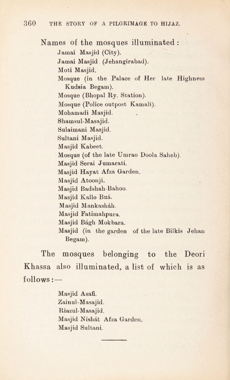 Names of the mosques illuminated : Jamai Masjid (City). Jainai Masjid (Jehangirabad). Moti Masjid. Mosque (in the Palace of Her late Highness Kudsia Begam). Mosque (Bhopal Ry. Station). Mosque (Police outpost Kamali). Mohamadi Masjid. Shamsul-Masajid. Sulaimani Masjid. Sultani Masjid. Masjid Kabeet. Mosque (of the late Umrao Doola Saheb). Masjid Serai Jumarati. Masjid Hayat Afza Garden. Masjid Atoonji. Masjid Badshah-Bahoo. Masjid Kallo Bua. Masjid Mankashah. Masjid Fatimahpura. Masjid Bagh Mokbara. Masjid (in the garden of the late Bilkis Jehan Begam). The mosques belonging to the Deori Khassa also illuminated, a list of which is as follows:— Masjid Asa6. Zainul-Masajid. Riazul-Masajid. Masjid Nishat Afza Garden. Masjid Sultani.
