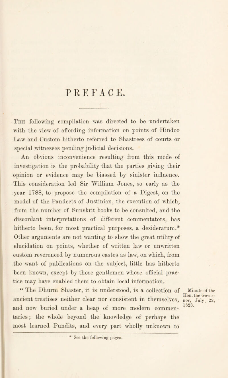 PREFACE. The following compilation was directed to be undertaken with the view of affording information on points of Hindoo Law and Custom hitherto referred to Shastrees of courts or special witnesses pending judicial decisions. An obvious inconvenience resulting from this mode of investigation is the probability that the parties giving their opinion or evidence may be biassed by sinister influence. This consideration led Sir William Jones, so early as the year 1788, to propose the compilation of a Digest, on the model of the Pandects of Justinian, the execution of which, from the number of Sunskrit books to be consulted, and the discordant interpretations of different commentators, has hitherto been, for most practical purposes, a desideratum.* Other arguments are not wanting to show the great utility of elucidation on points, whether of written law or unwritten custom reverenced by numerous castes as law, on which, from the want of publications on the subject, little has hitherto been knowm, except by those gentlemen whose official prac- tice may have enabled them to obtain local information. “ The Dhurm Shaster, it is understood, is a collection of ancient treatises neither clear nor consistent in themselves, and now buried under a heap of more modern commen- taries ; the whole beyond the knowledge of perhaps the most learned Pundits, and every part wholly unknown to * See the following pages. Minute of the Hon. the Gover- nor, July 22, 1823.