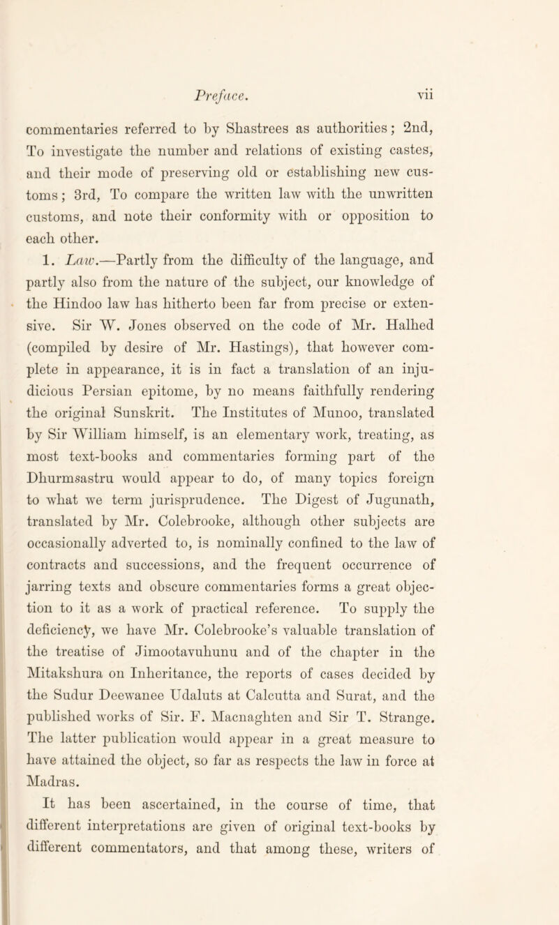 commentaries referred to by Shastrees as authorities; 2nd, To investigate the number and relations of existing castes, and their mode of preserving old or establishing new cus- toms ; 3rd, To compare the written law with the unwritten customs, and note their conformity with or opposition to each other. 1. Law.—Partly from the difficulty of the language, and partly also from the nature of the subject, our knowledge of the Hindoo law has hitherto been far from precise or exten- sive. Sir W. Jones observed on the code of Mr. Halhed (compiled by desire of Mr. Hastings), that however com- plete in appearance, it is in fact a translation of an inju- dicious Persian epitome, by no means faithfully rendering the original Sunskrit. The Institutes of Munoo, translated by Sir William himself, is an elementary work, treating, as most text-books and commentaries forming part of the Dliurmsastru would appear to do, of many topics foreign to what we term jurisprudence. The Digest of Jugunath, translated by Mr. Colebrooke, although other subjects are occasionally adverted to, is nominally confined to the law of contracts and successions, and the frequent occurrence of jarring texts and obscure commentaries forms a great objec- tion to it as a work of practical reference. To supply the deficiency, we have Mr. Colebrooke’s valuable translation of the treatise of Jimootavuhunu and of the chapter in the Mitakshura on Inheritance, the reports of cases decided by the Sudur Deewanee Udaluts at Calcutta and Surat, and the published works of Sir. F. Macnaghten and Sir T. Strange. The latter publication would appear in a great measure to have attained the object, so far as respects the law in force at Madras. It has been ascertained, in the course of time, that different interpretations are given of original text-books by different commentators, and that among these, writers of