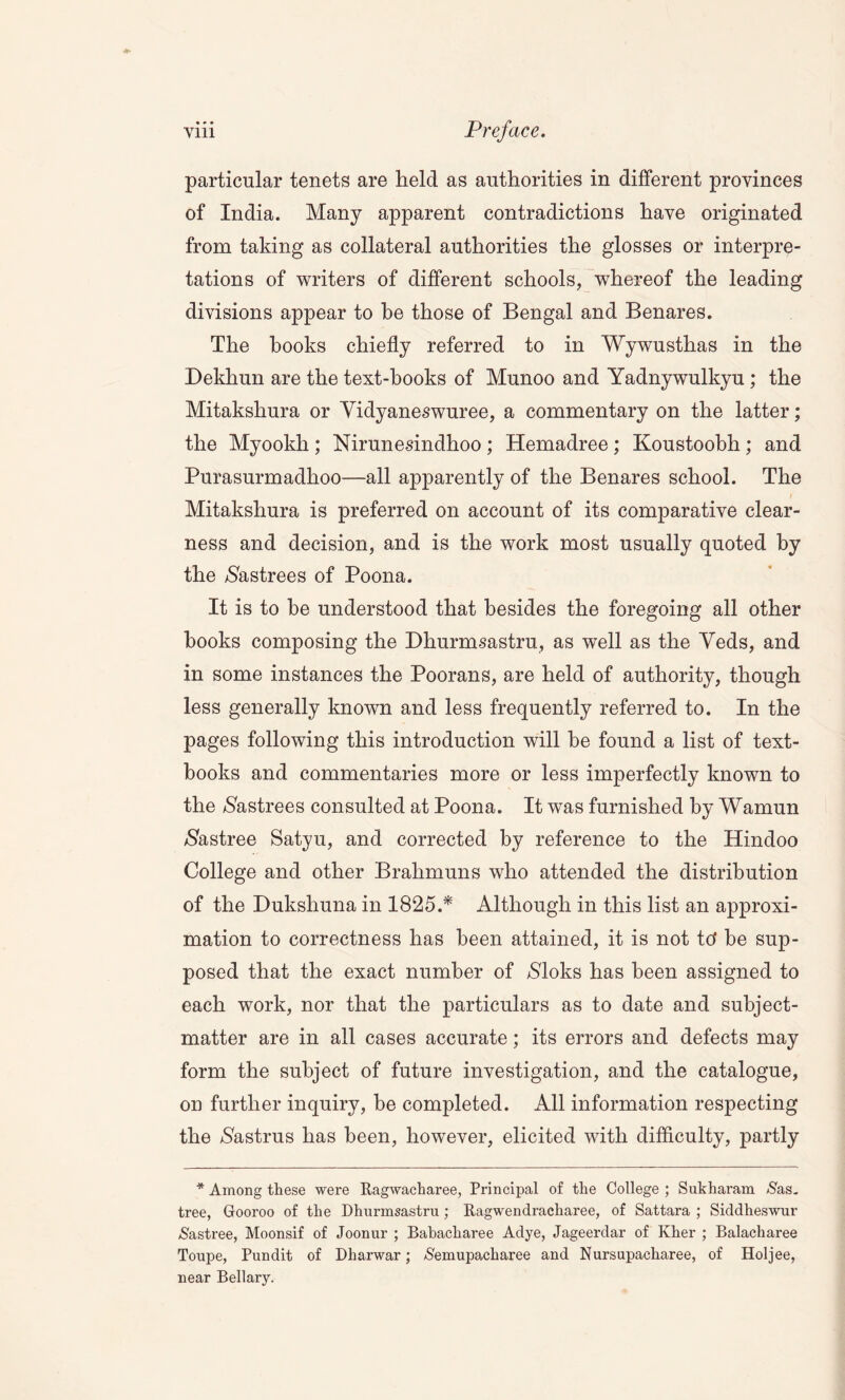 -*• • » • particular tenets are held as authorities in different provinces of India. Many apparent contradictions have originated from taking as collateral authorities the glosses or interpre- tations of writers of different schools, whereof the leading divisions appear to he those of Bengal and Benares. The books chiefly referred to in Wywusthas in the Dekhun are the text-hooks of Munoo and Yadnywulkyu ; the Mitakshura or Yidyaneswuree, a commentary on the latter; the Myookh ; Nirunesindhoo ; Hemadree ; Koustoobh ; and Purasurmadhoo—all apparently of the Benares school. The Mitakshura is preferred on account of its comparative clear- ness and decision, and is the work most usually quoted by the $astrees of Poona. It is to he understood that besides the foregoing all other hooks composing the Dhurmsastru, as well as the Yeds, and in some instances the Poorans, are held of authority, though less generally known and less frequently referred to. In the pages following this introduction will he found a list of text- books and commentaries more or less imperfectly known to the $astrees consulted at Poona. It was furnished by Wamun $astree Satyu, and corrected by reference to the Hindoo College and other Brahmuns who attended the distribution of the Dukshuna in 1825.* Although in this list an approxi- mation to correctness has been attained, it is not tc? be sup- posed that the exact number of $loks has been assigned to each work, nor that the particulars as to date and subject- matter are in all cases accurate; its errors and defects may form the subject of future investigation, and the catalogue, on further inquiry, he completed. All information respecting the $astrus has been, however, elicited with difficulty, partly * Among these were Ragwacharee, Principal of the College ; Sukharam Sus. tree, Gooroo of the Dhurmsastru ; Ragwendracharee, of Sattara ; Siddheswur &astree, Moonsif of Joonur ; Babacharee Adye, Jageerdar of Kher ; Balacharee Toupe, Pundit of Dharwar; /S'emupacharee and Nursupacharee, of Holjee, near Bellary.