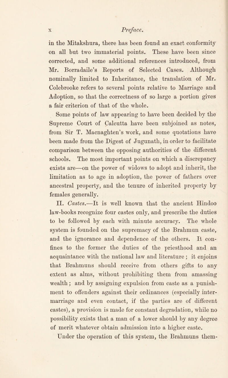 in the Mitakshura, there has been found an exact conformity on all but two immaterial points. These have been since corrected, and some additional references introduced, from Mr. Borradaile’s Beports of Selected Cases. Although nominally limited to Inheritance, the translation of Mr. Colehrooke refers to several points relative to Marriage and Adoption, so that the correctness of so large a portion gives a fair criterion of that of the whole. Some points of law appearing to have been decided by the Supreme Court of Calcutta have been subjoined as notes, from Sir T. Macnaghten’s work, and some quotations have been made from the Digest of Jugunath, in order to facilitate comparison between the opposing authorities of the different schools. The most important points on which a discrepancy exists are—on the power of widows to adopt and inherit, the limitation as to age in adoption, the power of fathers over ancestral property, and the tenure of inherited property by females generally. II. Castes.—It is well known that the ancient Hindoo law-books recognize four castes only, and prescribe the duties to he followed by each with minute accuracy. The whole system is founded on the supremacy of the Brahmun caste, and the ignorance and dependence of the others. It con- fines to the former the duties of the priesthood and an acquaintance with the national law and literature; it enjoins that Brahmuns should receive from others gifts to any extent as alms, without prohibiting them from amassing wealth; and by assigning expulsion from caste as a punish- ment to offenders against their ordinances (especially inter- marriage and even contact, if the parties are of different castes), a provision is made for constant degradation, while no possibility exists that a man of a lower should by any degree of merit whatever obtain admission into a higher caste. Under the operation of this system, the Brahmuns them-