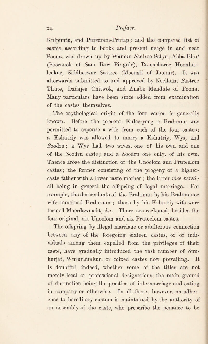 Kulpuntu, and Purseram-Prutap; and the compared list of castes, according to books and present usage in and near Poona, was drawn up by Wamun $astree Satyu, Abba Bhu£ (Pooranek of $am Row Pingule), Ramacbaree Hoonhur- leekur, Siddbeswur $astree (Moonsif of Joonur). It was afterwards submitted to and approved by Neelkunt $astree Tbute, Dadajee Chitwok, and Anaba Mendule of Poona. Many particulars have been since added from examination of the castes themselves. The mythological origin of the four castes is generally known. Before the present Kulee-yoog a Brahmun was permitted to espouse a wife from each of the four castes; a Kshutriy was allowed to marry a Kshutriy, Wys, and $oodru; a Wys had two wives, one of bis own and one of the $oodru caste; and a /Sbodru one only, of bis own. Thence arose the distinction of the Unoolom and Pruteelom castes; the former consisting of the progeny of a higher- caste father with a lower caste mother ; the latter vice versa; all being in general the offspring of legal marriage. For example, the descendants of the Brahmun by his Brahmunee wife remained Brahmuns; those by his Kshutriy wife were termed Moordawusikt, &c. There are reckoned, besides the four original, six Unoolom and six Pruteelom castes. The offspring by illegal marriage or adulterous connection between any of the foregoing sixteen castes, or of indi- viduals among them expelled from the privileges of their caste, have gradually introduced the vast number of $un- kurjat, Wurunsunkur, or mixed castes now prevailing. It is doubtful, indeed, whether some of the titles are not merely local or professional designations, the main ground of distinction being the practice of intermarriage and eating in company or otherwise. In all these, however, an adher- ence to hereditary custom is maintained by the authority of an assembly of the caste, who prescribe the penance to be