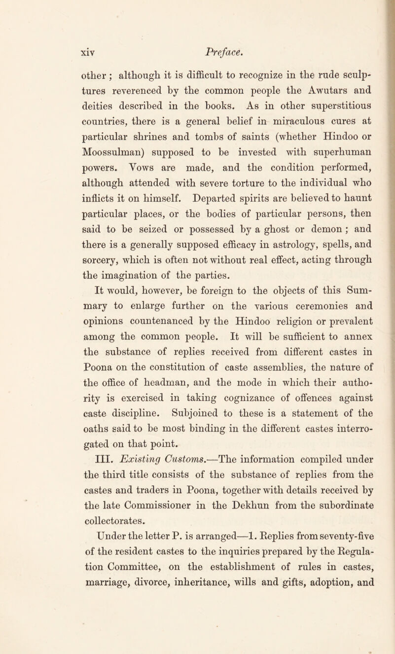 other; although it is difficult to recognize in the rude sculp- tures reverenced by the common people the Awutars and deities described in the books. As in other superstitious countries, there is a general belief in miraculous cures at particular shrines and tombs of saints (whether Hindoo or Moossulman) supposed to be invested with superhuman powers. Yows are made, and the condition performed, although attended with severe torture to the individual who inflicts it on himself. Departed spirits are believed to haunt particular places, or the bodies of particular persons, then said to be seized or possessed by a ghost or demon ; and there is a generally supposed efficacy in astrology, spells, and sorcery, which is often not without real effect, acting through the imagination of the parties. It would, however, be foreign to the objects of this Sum- mary to enlarge further on the various ceremonies and opinions countenanced by the Hindoo religion or prevalent among the common people. It will be sufficient to annex the substance of replies received from different castes in Poona on the constitution of caste assemblies, the nature of the office of headman, and the mode in which their autho- rity is exercised in taking cognizance of offences against caste discipline. Subjoined to these is a statement of the oaths said to be most binding in the different castes interro- gated on that point. III. Existing Customs.—The information compiled under the third title consists of the substance of replies from the castes and traders in Poona, together with details received by the late Commissioner in the Dekhun from the subordinate collectorates. Under the letter P. is arranged—1. Replies from seventy-five of the resident castes to the inquiries prepared by the Regula- tion Committee, on the establishment of rules in castes, marriage, divorce, inheritance, wills and gifts, adoption, and