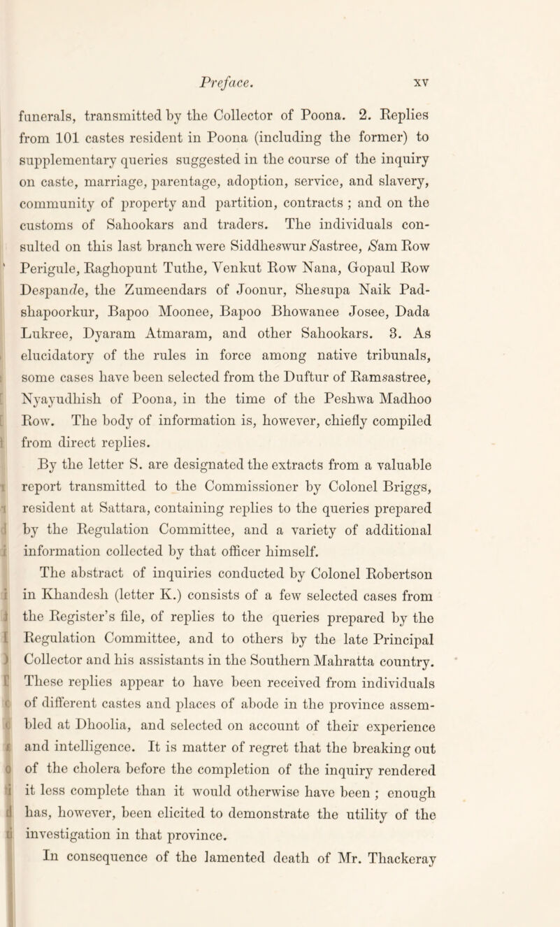 funerals, transmitted by tlie Collector of Poona. 2. Replies from 101 castes resident in Poona (including the former) to supplementary queries suggested in the course of the inquiry on caste, marriage, parentage, adoption, service, and slavery, community of property and partition, contracts ; and on the customs of Sahookars and traders. The individuals con- sulted on this last branch were Siddheswur Nastree, fa Row ■ Perigule, Raghopunt Tutlie, Venkut Row Nana, Gopaul Row Despande, the Zumeendars of Joonur, Sliesupa Naik Pad- shapoorkur, Bapoo Moonee, Bapoo Bhowanee Josee, Dada Lukree, Dyaram Atmaram, and other Sahookars. 8. As elucidatory of the rules in force among native tribunals, some cases have been selected from the Duftur of Ramsastree, Nyayudliish of Poona, in the time of the Peshwa Madlioo Row. The body of information is, however, chiefly compiled from direct replies. By the letter S. are designated the extracts from a valuable report transmitted to the Commissioner by Colonel Briggs, resident at Sattara, containing replies to the queries prepared by the Regulation Committee, and a variety of additional information collected by that officer himself. The abstract of inquiries conducted by Colonel Robertson in Khandesh (letter K.) consists of a few selected cases from ; the Register’s file, of replies to the queries prepared by the Regulation Committee, and to others by the late Principal ) Collector and his assistants in the Southern Mahratta country. These replies appear to have been received from individuals of difterent castes and places of abode in the province assem- bled at Dhoolia, and selected on account of their experience f and intelligence. It is matter of regret that the breaking out 0 of the cholera before the completion of the inquiry rendered 1 it less complete than it would otherwise have been ; enough [I has, however, been elicited to demonstrate the utility of the [i investigation in that province. In consequence of the lamented death of Mr. Thackeray