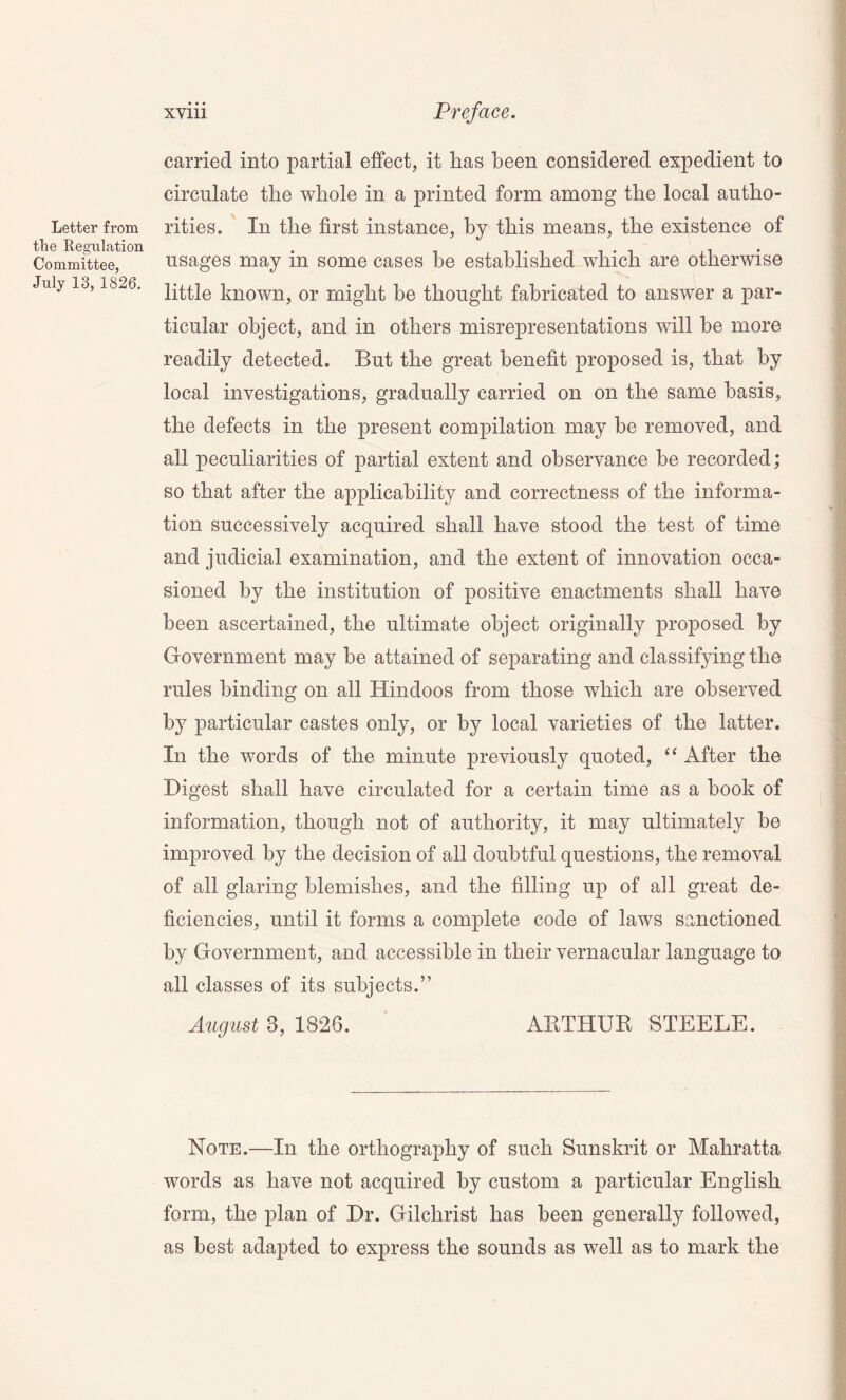 Letter from the Regulation Committee, July 13, 1826. xviii Preface. carried into partial effect, it lias been considered expedient to circulate the whole in a printed form among the local autho- rities. In the first instance, by this means, the existence of usages may in some cases be established which are otherwise little known, or might be thought fabricated to answer a par- ticular object, and in others misrepresentations will be more readily detected. But the great benefit proposed is, that by local investigations, gradually carried on on the same basis, the defects in the present compilation may be removed, and all peculiarities of partial extent and observance be recorded; so that after the applicability and correctness of the informa- tion successively acquired shall have stood the test of time and judicial examination, and the extent of innovation occa- sioned hy the institution of positive enactments shall have been ascertained, the ultimate object originally proposed by Government may be attained of separating and classifying the rules binding on all Hindoos from those which are observed by particular castes only, or by local varieties of the latter. In the words of the minute previously quoted, “ After the Digest shall have circulated for a certain time as a book of information, though not of authority, it may ultimately he improved by the decision of all doubtful questions, the removal of all glaring blemishes, and the filling up of all great de- ficiencies, until it forms a complete code of laws sanctioned by Government, and accessible in their vernacular language to all classes of its subjects.” August 8, 1826. ARTHUR STEELE. Note.—In the orthography of such Sunskrit or Mahratta words as have not acquired by custom a particular English form, the plan of Dr. Gilchrist has been generally followed, as best adapted to express the sounds as well as to mark the