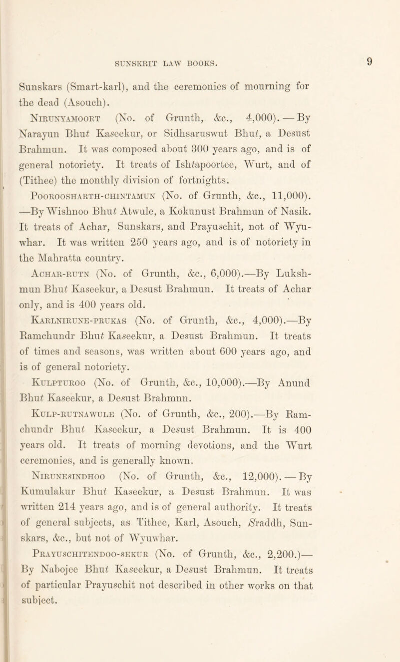 Sunskars (Smart-karl), and tlie ceremonies of mourning for the dead (Asoucli). Nirunyamoort (No. of Grunth, &c., 4,000).—By Narayun Bliui Ivaseekur, or Sidhsaruswut Bhu£, a Desust Brahmun. It was composed about 300 years ago, and is of general notoriety. It treats of Ishtfapoortee, Wurt, and of (Titliee) the monthly division of fortnights. Pooroosharth-chintamun (No. of Grunth, &c., 11,000). —By Wishnoo Bhut Atwule, a Kokunust Brahmun of Nasik. It treats of Acliar, Sunskars, and Prayuschit, not of Wyu- whar. It was written 250 years ago, and is of notoriety in the Mahratta country. Achar-rutn (No. of Grunth, &c., 6,000).—By Luksh- mun Bhu£ Kaseekur, a Desust Brahmun. It treats of Achar only, and is 400 years old. Karlnirune-prukas (No. of Grunth, &c., 4,000).—By Bamcliundr Bhut Ivaseekur, a Desust Brahmun. It treats of times and seasons, was written about 600 years ago, and is of general notoriety. Kulpturoo (No. of Grunth, &c., 10,000).—By Anund Bliu£ Ivaseekur, a Desust Brahmnn. Kulp-rutnawule (No. of Grunth, &c., 200).—By Bam- cliundr Bhut Ivaseekur, a Desust Brahmun. It is 400 years old. It treats of morning devotions, and the Wurt ceremonies, and is generally known. Nirunesindhoo (No. of Grunth, &c., 12,000). — By Ivumulakur Bhu£ Ivaseekur, a Desust Brahmun. It was written 214 years ago, and is of general authority. It treats of general subjects, as Titliee, Karl, Asouch, $raddh, Sun- skars, &c., but not of Wyuwliar. Prayuschitendoo-sekur (No. of Grunth, &c., 2,200.)— By Nabojee BlnB Ivaseekur, a Desust Brahmun. It treats of particular Prayuschit not described in other works on that subject.