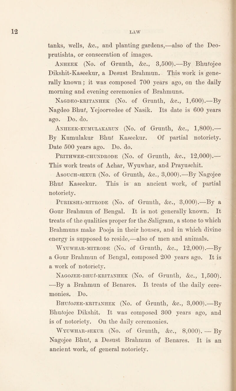 tanks, wells, &c., and planting gardens,—also of the Beo- prutishta, or consecration of images. Anheek (No. of Grunth, &c., 3,500).—By Bhu£ojee Bikshit-Kaseekur, a Besust Brahmun. This work is gene- rally known; it was composed 700 years ago, on the daily morning and evening ceremonies of Brahmuns. Nagdeo-kritanhek (No. of Grunth, &c., 1,600).—By Nagdeo Bliu£, Yejoorvedee of Nasik. Its date is 600 years ago. Bo. do. Anheek-kumulakarun (No. of Grunth, &c., 1,800).— By Kumulakur Bhu£ Kaseekur. Of partial notoriety. Bate 500 years ago. Bo. do. Prithwee-chundrode (No. of Grunth, &c., 12,000).— This work treats of Achar, Wyuwhar, and Prayuschit. Asouch-seiojr (No. of Grunth, &c., 3,000).—By Nagojee Bhu£ Kaseekur. This is an ancient work, of partial notoriety. Puriksha-mitrode (No. of Grunth, &c., 3,000).—By a Gour Brahmun of Bengal. It is not generally known. It treats of the qualities proper for the Naligram, a stone to which Brahmuns make Pooja in their houses, and in which divine energy is supposed to reside,—also of men and animals. Wyuwhar-mitrode (No. of Grunth, &c., 12,000).-—By a Gour Brahmun of Bengal, composed 200 years ago. It is a work of notoriety. Nagojee-bhu£-kritanhek (No. of Grunth, &c., 1,500). -—By a Brahmun of Benares. It treats of the daily cere- monies. Bo. BhiTojee-krttanhek (No. of Grunth, &c., 3,000).—By Bliufojee Biksliit. It was composed 300 years ago, and is of notoriety. On the daily ceremonies. Wyuwhar-sekur (No. of Grunth, &c., 8,000). — By Nagojee Bhu£, a Besust Brahmun of Benares. It is an ancient work, of general notoriety.