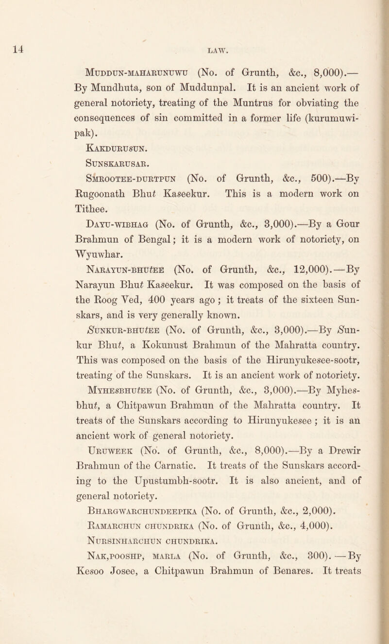 Muddun-maharunuwu (No. of Grunth, &c., 8,000).— By Mundhuta, son of Mnddnnpal. It is an ancient work of general notoriety, treating of the Muntrus for obviating the consequences of sin committed in a former life (kurumuwi- pak). Kakdurusun. SUNSKARUSAR. Smrootee-durtpun (No. of Grunth, &c., 500).—By Bugoonath Bhut Kaseekur. This is a modern work on Tithee. Dayu-wibhag (No. of Grunth, &c., 8,000).—By a Gour Brahmun of Bengal; it is a modern work of notoriety, on Wyuwhar. Narayun-bhu^ee (No. of Grunth, &c., 12,000).—By Narayun Blmt Kaseekur. It was composed on the basis of the Roog Yed, 400 years ago ; it treats of the sixteen Sun- skars, and is very generally known. $unkur-bhu£ee (No. of Grunth, &c., 8,000).—By Nun- kur Bhu£, a Kokunust Brahmun of the Mahratta country. This was composed on the basis of the Rirunyukesee-sootr, treating of the Sunskars. It is an ancient work of notoriety. MyhesbhuZee (No. of Grunth, &c., 8,000).—By Myhes- bhu£, a Chitpawun Brahmun of the Mahratta country. It treats of the Sunskars according to Hirunyukesee ; it is an ancient work of general notoriety. Uruweek (No. of Grunth, &c., 8,000).—By a Drewir Brahmun of the Carnatic. It treats of the Sunskars accord- ing to the Upustumbh-sootr. It is also ancient, and of general notoriety. Bhargwarchundeepika (No. of Grunth, &c., 2,000). Ramarchun chundrika (No. of Grunth, &c., 4,000). Nursinharchun chundrika. Nak,pooshp, marla (No. of Grunth, &c., 300).—By Kesoo Josee, a Chitpawun Brahmun of Benares. It treats