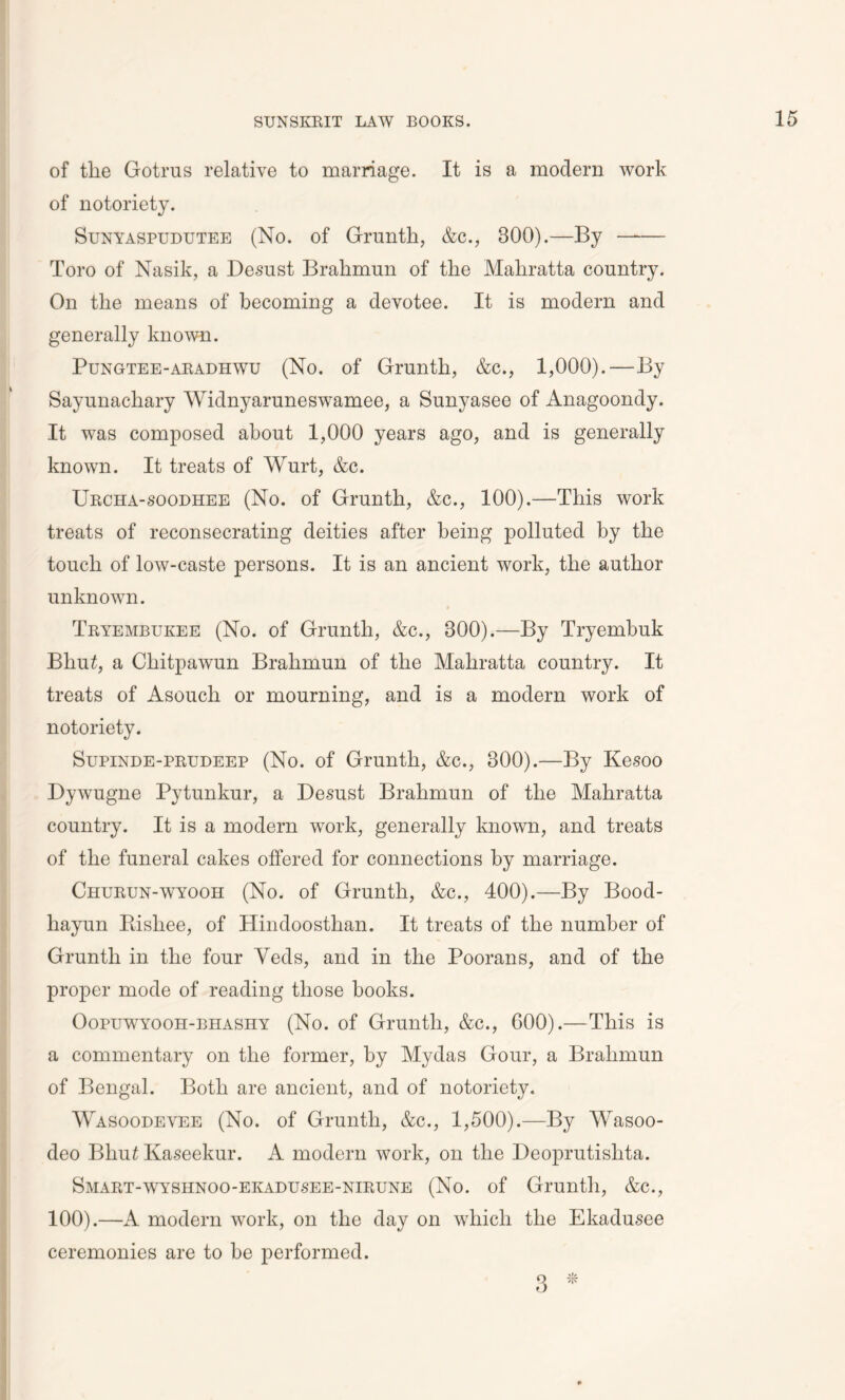 of the Gotrus relative to marriage. It is a modern work of notoriety. Sunyaspudutee (No. of Grunth, &c., BOO).—By Toro of Nasik, a Desust Brahmun of the Mahratta country. On the means of becoming a devotee. It is modern and generally known. Pungtee-aradhwu (No. of Grunth, &c., 1,000).—By Sayunacliary Widnyaruneswamee, a Sunyasee of Anagoondy. It was composed about 1,000 years ago, and is generally known. It treats of Wurt, &c. Urcha-soodhee (No. of Grunth, &c., 100).—This work treats of reconsecrating deities after being polluted by the touch of low-caste persons. It is an ancient work, the author unknown. Tryembukee (No. of Grunth, &c., BOO).—By Tryembuk Bhutf, a Cliitpawun Brahmun of the Mahratta country. It treats of Asouch or mourning, and is a modern work of notoriety. Supinde-prudeep (No. of Grunth, &c., 300).—By Kesoo Dywugne Pytunkur, a Desust Brahmun of the Mahratta country. It is a modern work, generally known, and treats of the funeral cakes offered for connections by marriage. Churun-wyooh (No. of Grunth, &c., 400).—By Bood- hayun Rishee, of Hindoosthan. It treats of the number of Grunth in the four Yeds, and in the Poorans, and of the proper mode of reading those hooks. Oopuwyooh-bhashy (No. of Grunth, &c., 600).—This is a commentary on the former, by Mydas Gour, a Brahmun of Bengal. Both are ancient, and of notoriety. Wasoodevee (No. of Grunth, &c., 1,500).—By Wasoo- deo Bhu£ Kaseekur. A modern work, on the Deoprutislita. Smart-wyshnoo-ekadusee-nirune (No. of Grunth, &c., 100).—A modern work, on the day on which the Ekadusee ceremonies are to he performed.