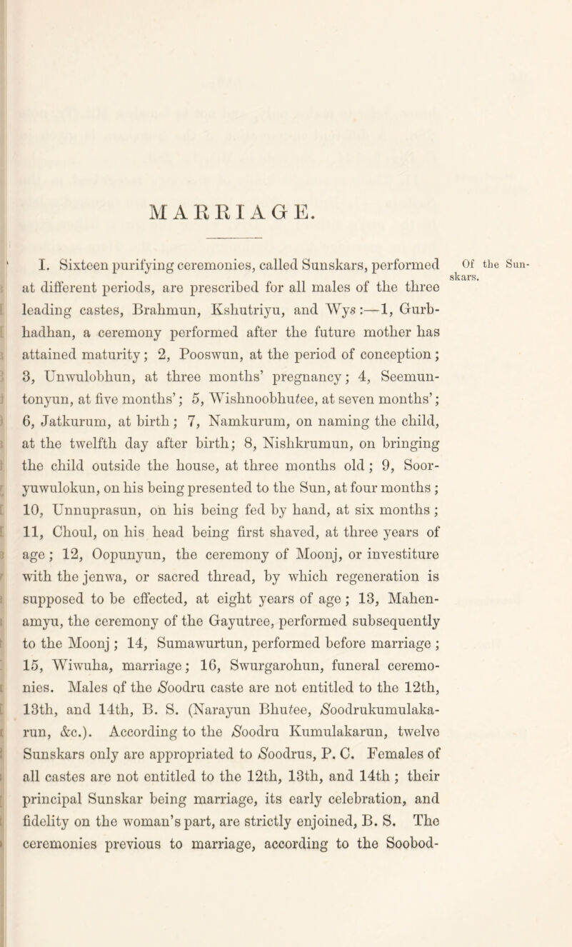 MARRIAGE. 1 I. Sixteen purifying ceremonies, called Sunskars, performed Of the Sun- skars. at different periods, are prescribed for all males of tlie three leading castes, Brahmun, Ivshutriyu, and Wys:—1, Gurb- hadhan, a ceremony performed after tlie future mother has attained maturity; 2, Pooswun, at the period of conception ; 3, Unwulobhun, at three months’ pregnancy; 4, Seemun- tonyun, at five months’; 5, Wishnoobhutee, at seven months’; 6, Jatkurum, at birth; 7, Namkurum, on naming the child, at the twelfth day after birth; 8, Nislikrumun, on bringing the child outside the house, at three months old ; 9, Soor- yuwulokun, on his being presented to the Sun, at four months ; 10, Unnuprasun, on his being fed by hand, at six months ; 11, Choul, on his head being first shaved, at three years of age; 12, Oopunyun, the ceremony of Moonj, or investiture with the jenwa, or sacred thread, by which regeneration is supposed to be effected, at eight years of age; 13, Mahen- amyu, the ceremony of the Gayutree, performed subsequently to the Moonj ; 14, Sumawurtun, performed before marriage ; 15, Wiwuha, marriage; 16, Swurgarohun, funeral ceremo- nies. Males of the $oodru caste are not entitled to the 12th, 13th, and 14th, B. S. (Narayun Bhutee, $oodrukumulaka- run, &c.). According to the $oodru Kumulakarun, twelve Sunskars only are appropriated to $oodrus, P. C. Females of all castes are not entitled to the 12th, 13th, and 14th ; their principal Sunskar being marriage, its early celebration, and fidelity on the woman’s part, are strictly enjoined, B. S. The ceremonies previous to marriage, according to the Soobod-