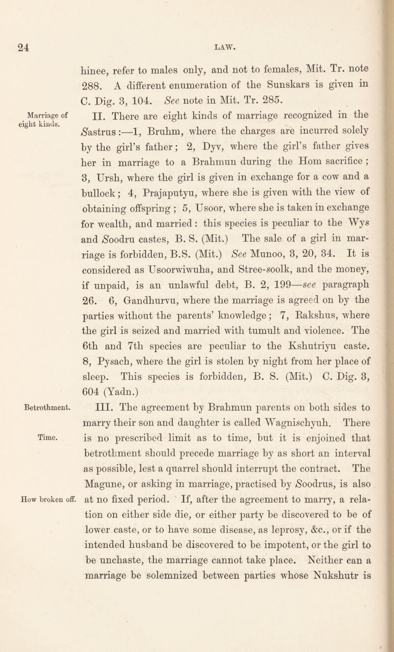 Marriage of eight kinds. Betrothment. Time. How broken off. hinee, refer to males only, and not to females, Mit. Tr. note 288. A different enumeration of the Sunskars is given in C. Dig. 8, 104. See note in Mit. Tr. 285. II. There are eight kinds of marriage recognized in the Nastrus:—1, Bruhm, where the charges are incurred solely by the girl’s father; 2, Dyv, where the girl’s father gives her in marriage to a Bralimun during the Horn sacrifice ; 8, Ursh, where the girl is given in exchange for a cow and a bullock; 4, Prajaputyu, where she is given with the view of obtaining offspring ; 5, Usoor, where she is taken in exchange for wealth, and married: this species is peculiar to the Wys and Noodru castes, B. S. (Mit.) The sale of a girl in mar- riage is forbidden, B.S. (Mit.) See Munoo, 3, 20, 34. It is considered as Usoorwiwuha, and Stree-soolk, and the money, if unpaid, is an unlawful debt, B. 2, 199—see paragraph 26. 6, Gandhurvu, where the marriage is agreed on by the parties without the parents’ knowledge ; 7, Rakshus, where the girl is seized and married with tumult and violence. The 6th and 7tli species are peculiar to the Kshutriyu caste. 8, Pysach, where the girl is stolen by night from her place of sleep. This species is forbidden, B. S. (Mit.) C. Dig. 3, 604 (Yadn.) III. The agreement by Brahmun parents on both sides to marry their son and daughter is called Wagnischyuh. There is no prescribed limit as to time, but it is enjoined that betrothment should precede marriage by as short an interval as possible, lest a quarrel should interrupt the contract. The Magune, or asking in marriage, practised by Noodrus, is also at no fixed period. If, after the agreement to marry, a rela- tion on either side die, or either party he discovered to he of lower caste, or to have some disease, as leprosy, &c., or if the intended husband be discovered to he impotent, or the girl to he unchaste, the marriage cannot take place. Neither can a marriage be solemnized between parties whose Nukshutr is