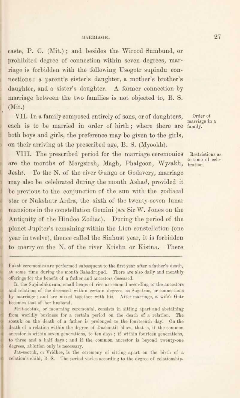 caste, P. C. (Mit.) ; and besides the Wirood Sumbund, or prohibited degree of connection within seven degrees, mar- riage is forbidden with the following Usogotr snpindn con- nections : a parent’s sister’s daughter, a mother’s brother’s daughter, and a sister’s daughter. A former connection by marriage between the two families is not objected to, B. S. (Mit.) VII. In a family composed entirely of sons, or of daughters, each is to be married in order of birth; where there are both boys and girls, the preference may be given to the girls, on their arriving at the prescribed age, B. S. (Myookli). VIII. The prescribed period for the marriage ceremonies are the months of Margsirsli, Magli, Phalgoon, Wysakh, Jesh£. To the N. of the river Gunga or Godavery, marriage may also be celebrated during the month Asha cl, provided it be previous to the conjunction of the sun with the zodiacal star or Nukshutr Ardra, the sixth of the twenty-seven lunar mansions in the constellation Gemini (see Sir W. Jones on the Antiquity of the Hindoo Zodiac). During the period of the planet Jupiter’s remaining within the Lion constellation (one year in twelve), thence called the Sinhust year, it is forbidden to marry on the N. of the river Krishn or Kistna. There Fuksh ceremonies are performed subsequent to the first year after a father’s death, at some time during the month Bahadrupud. There are also daily and monthly li offerings for the benefit of a father and ancestors deceased. In the Supindakurum, small heaps of rice are named according to the ancestors and relations of the deceased within certain degrees, as Sugotrus, or connections $ by marriage ; and are mixed together with his. After marriage, a wife’s Gotr > becomes that of her husband. Mrit-sootuk, or mourning ceremonial, consists in sitting apart and abstaining from worldly business for a certain period on the death of a relation. The sootuk on the death of a father is prolonged to the fourteenth day. On the »I death of a relation within the degree of Dushantil bhow, that is, if the common M ancestor is within seven generations, to ten days ; if within fourteen generations, to three and a half days ; and if the common ancestor is beyond twenty-one >1 degrees, ablution only is necessary. Jat-sootuk, or Vridhee, is the ceremony of sitting apart on the birth of a r relation’s child, B. S. The period varies according to the degree of relationship. Order of marriage in a family. Restrictions as to time of cele- bration.