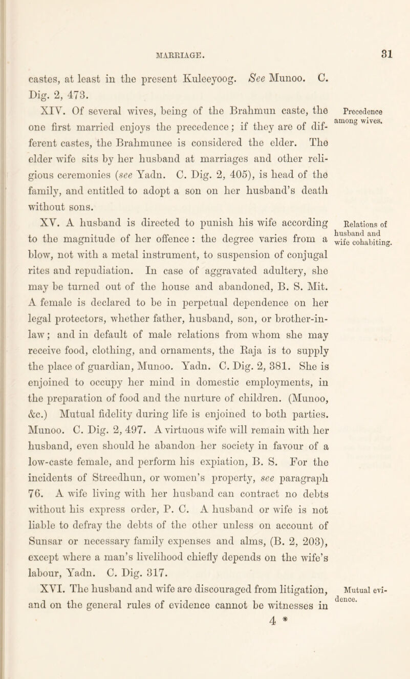 castes, at least in the present Kuleeyoog. See Munoo. C. Dig. 2, 473. XIV. Of several wives, being of the Bralimun caste, the one first married enjoys the precedence; if they are of dif- ferent castes, the Brahmunee is considered the elder. The elder wife sits by her husband at marriages and other reli- gious ceremonies (see Yadn. C. Dig. 2, 405), is head of the family, and entitled to adopt a son on her husband’s death without sons. XV. A husband is directed to punish his wife according to the magnitude of her offence : the degree varies from a blow, not with a metal instrument, to suspension of conjugal rites and repudiation. In case of aggravated adultery, she may he turned out of the house and abandoned, B. S. Mit. A female is declared to be in perpetual dependence on her legal protectors, whether father, husband, son, or brother-in- law ; and in default of male relations from whom she may receive food, clothing, and ornaments, the Baja is to supply the place of guardian, Munoo. Yadn. C. Dig. 2, 381. She is enjoined to occupy her mind in domestic employments, in the preparation of food and the nurture of children. (Munoo, &c.) Mutual fidelity during life is enjoined to both parties. Munoo. C. Dig. 2, 497. A virtuous wife will remain with her husband, even should he abandon her society in favour of a low-caste female, and perform his expiation, B. S. For the incidents of Streedhun, or women’s property, see paragraph 76. A wife living with her husband can contract no debts without his express order, P. C. A husband or wife is not liable to defray the debts of the other unless on account of Sunsar or necessary family expenses and alms, (B. 2, 203), except where a man’s livelihood chiefly depends on the wife’s labour, Yadn. C. Dig. 317. XVI. The husband and wife are discouraged from litigation, and on the general rules of evidence cannot be witnesses in 4 * Precedence among wives. Relations of husband and wife cohabiting. Mutual evi- dence.