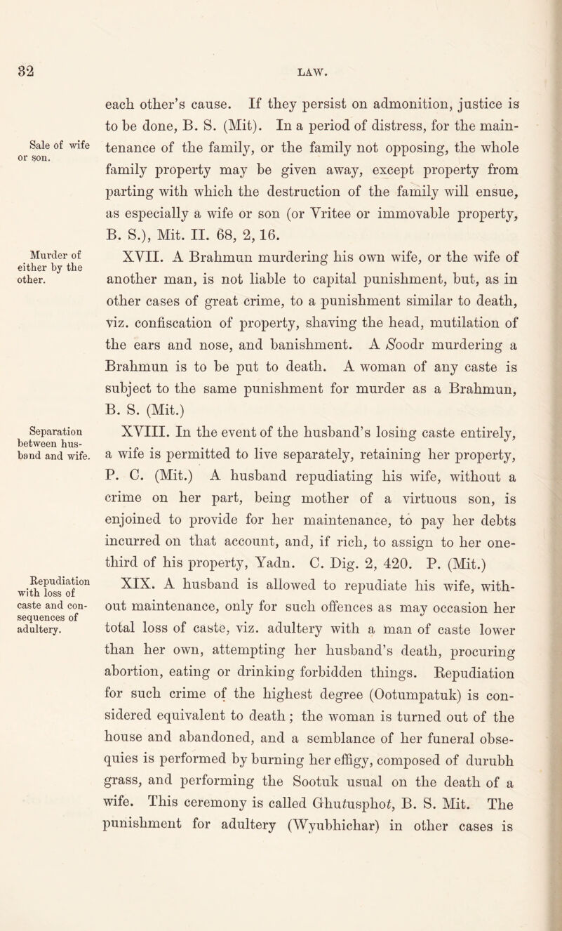 Sale of wife or son. Murder of either by the other. Separation between hus- band and wife Repudiation with loss of caste and con- sequences of adultery. each other’s cause. If they persist on admonition, justice is to be done, B. S. (Mit). In a period of distress, for the main- tenance of the family, or the family not opposing, the whole family property may be given away, except property from parting with which the destruction of the family will ensue, as especially a wife or son (or Yritee or immovable property, B. S.), Mit. II. 68, 2,16. XVII. A Brahmun murdering his own wife, or the wife of another man, is not liable to capital punishment, hut, as in other cases of great crime, to a punishment similar to death, viz. confiscation of property, shaving the head, mutilation of the ears and nose, and banishment. A $oodr murdering a Brahmun is to he put to death. A woman of any caste is subject to the same punishment for murder as a Brahmun, B. S. (Mit.) XVIII. In the event of the husband’s losing caste entirely, a wife is permitted to live separately, retaining her property, P. C. (Mit.) A husband repudiating his wife, without a crime on her part, being mother of a virtuous son, is enjoined to provide for her maintenance, to pay her debts incurred on that account, and, if rich, to assign to her one- third of his property, Yadn. C. Big. 2, 420. P. (Mit.) XIX. A husband is allowed to repudiate his wife, with- out maintenance, only for such offences as may occasion her total loss of caste, viz. adultery with a man of caste lower than her own, attempting her husband’s death, procuring abortion, eating or drinking forbidden things. Repudiation for such crime of the highest degree (Ootumpatuk) is con- sidered equivalent to death; the woman is turned out of the house and abandoned, and a semblance of her funeral obse- quies is performed by burning her effigy, composed of durubh grass, and performing the Sootuk usual on the death of a wife. This ceremony is called Ghu£uspho£, B. S. Mit. The punishment for adultery (Wyubhichar) in other cases is