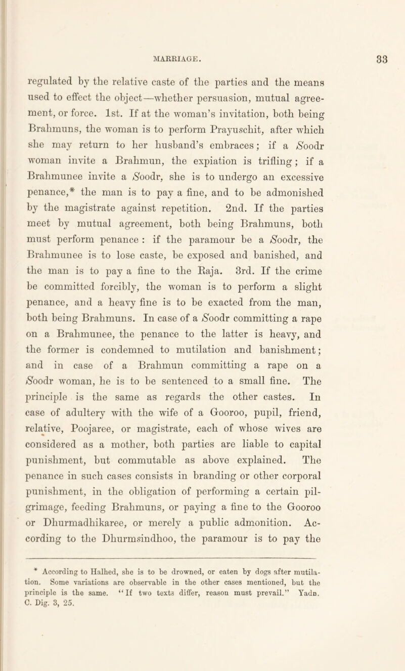 regulated by the relative caste of the parties and the means used to effect the object—whether persuasion, mutual agree- ment, or force. 1st. If at the woman’s invitation, both being Brahmuns, the woman is to perform Prayuscliit, after which she may return to her husband’s embraces; if a $oodr woman invite a Brahmun, the expiation is trifling; if a Bralimunee invite a $oodr, she is to undergo an excessive penance,* the man is to pay a fine, and to be admonished by the magistrate against repetition. 2nd. If the parties meet by mutual agreement, both being Brahmuns, both must perform penance : if the paramour be a $oodr, the Bralimunee is to lose caste, be exposed and banished, and the man is to pay a fine to the Baja. 3rd. If the crime be committed forcibly, the woman is to perform a slight penance, and a heavy fine is to be exacted from the man, both being Brahmuns. In case of a /Soodr committing a rape on a Brahmunee, the penance to the latter is heavy, and the former is condemned to mutilation and banishment; and in case of a Brahmun committing a rape on a $oodr woman, he is to be sentenced to a small fine. The principle is the same as regards the other castes. In case of adultery with the wife of a Gooroo, pupil, friend, relative, Poojaree, or magistrate, each of whose wives are considered as a mother, both parties are liable to capital punishment, but commutable as above explained. The penance in such cases consists in branding or other corporal punishment, in the obligation of performing a certain pil- grimage, feeding Brahmuns, or paying a fine to the Gooroo or Dhurmadhikaree, or merely a public admonition. Ac- cording to the Dhurmsindlioo, the paramour is to pay the * According to Halted, sbe is to be drowned, or eaten by dogs after mutila- tion. Some variations are observable in the other cases mentioned, but the principle is the same. “If two texts differ, reason must prevail.” Yadn. C. Dig. 3, 25.