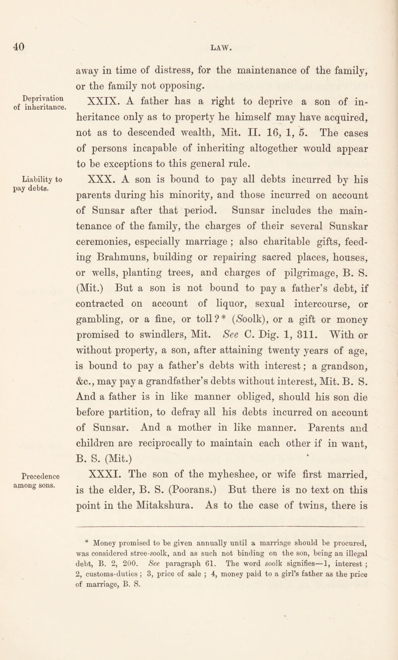 Deprivation of inheritance. Liability to pay debts. Precedence among sons. away in time of distress, for the maintenance of the family, or the family not opposing. XXIX. A father has a right to deprive a son of in- heritance only as to property he himself may have acquired, not as to descended wealth, Mit. II. 16, 1, 5. The cases of persons incapable of inheriting altogether would appear to he exceptions to this general rule. XXX. A son is bound to pay all debts incurred by his parents during his minority, and those incurred on account of Sunsar after that period. Sunsar includes the main- tenance of the family, the charges of their several Sunskar ceremonies, especially marriage ; also charitable gifts, feed- ing Brahmuns, building or repairing sacred places, houses, or wells, planting trees, and charges of pilgrimage, B. S. (Mit.) But a son is not bound to pay a father’s debt, if contracted on account of liquor, sexual intercourse, or gambling, or a fine, or toll?* ($oolk), or a gift or money promised to swindlers, Mit. See C. Big. 1, 811. With or without property, a son, after attaining twenty years of age, is bound to pay a father’s debts with interest; a grandson, &c., may pay a grandfather’s debts without interest, Mit. B. S. And a father is in like manner obliged, should his son die before partition, to defray all his debts incurred on account of Sunsar. And a mother in like manner. Parents and children are reciprocally to maintain each other if in want, B. S. (Mit.) XXXI. The son of the myheshee, or wife first married, is the elder, B. S. (Poorans.) But there is no text on this point in the Mitakshura. As to the case of twins, there is * Money promised to be given annually until a marriage should be procured, was considered stree-soolk, and as such not binding on the son, being an illegal debt, B. 2, 200. See paragraph 61. The word soolk signifies—1, interest ; 2, customs-duties ; 3, price of sale ; 4, money paid to a girl’s father as the price of marriage, B. S.