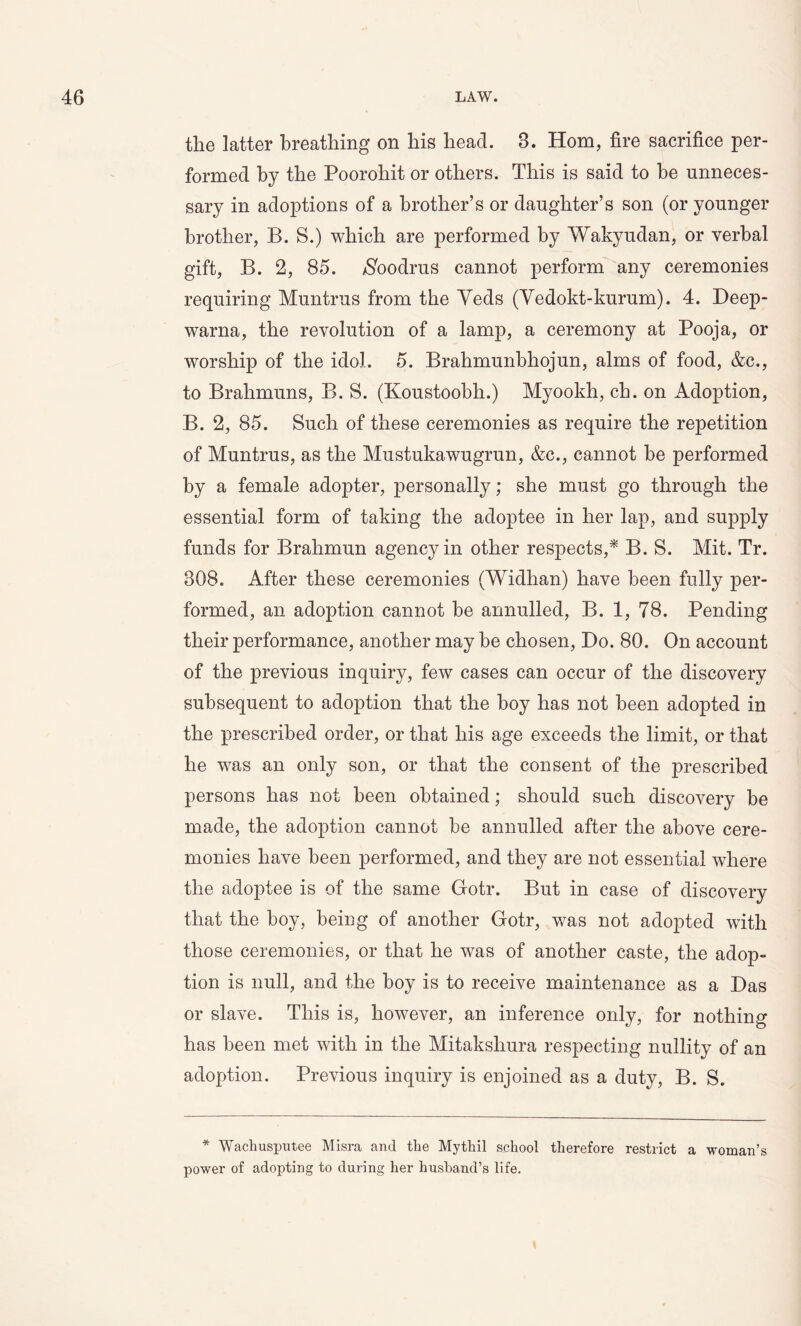 the latter breathing on his head. 3. Horn, fire sacrifice per- formed by the Poorohit or others. This is said to he unneces- sary in adoptions of a brother’s or daughter’s son (or younger brother, B. S.) which are performed by Wakyudan, or verbal gift, B. 2, 85. /Sbodrus cannot perform any ceremonies requiring Muntrus from the Yeds (Vedokt-kurum). 4. Beep- warna, the revolution of a lamp, a ceremony at Pooja, or worship of the idol. 5. Brahmunbhojun, alms of food, &c., to Brahmuns, B. S. (Koustoobh.) Myookh, ch. on Adoption, B. 2, 85. Such of these ceremonies as require the repetition of Muntrus, as the Mustukawugrun, &c., cannot be performed by a female adopter, personally; she must go through the essential form of taking the adoptee in her lap, and supply funds for Brahmun agency in other respects,* B. S. Mit. Tr. 308. After these ceremonies (Widhan) have been fully per- formed, an adoption cannot be annulled, B. 1, 78. Pending their performance, another may be chosen, Bo. 80. On account of the previous inquiry, few cases can occur of the discovery subsequent to adoption that the boy has not been adopted in the prescribed order, or that his age exceeds the limit, or that he was an only son, or that the consent of the prescribed persons has not been obtained; should such discovery be made, the adoption cannot be annulled after the above cere- monies have been performed, and they are not essential where the adoptee is of the same Gotr. But in case of discovery that the boy, being of another Gotr, was not adopted with those ceremonies, or that he was of another caste, the adop- tion is null, and the boy is to receive maintenance as a Bas or slave. This is, however, an inference only, for nothing has been met with in the Mitakshura respecting nullity of an adoption. Previous inquiry is enjoined as a duty, B. S. * Wachusputee Misra and the Mythil school therefore restrict a woman’s power of adopting to during her husband’s life.