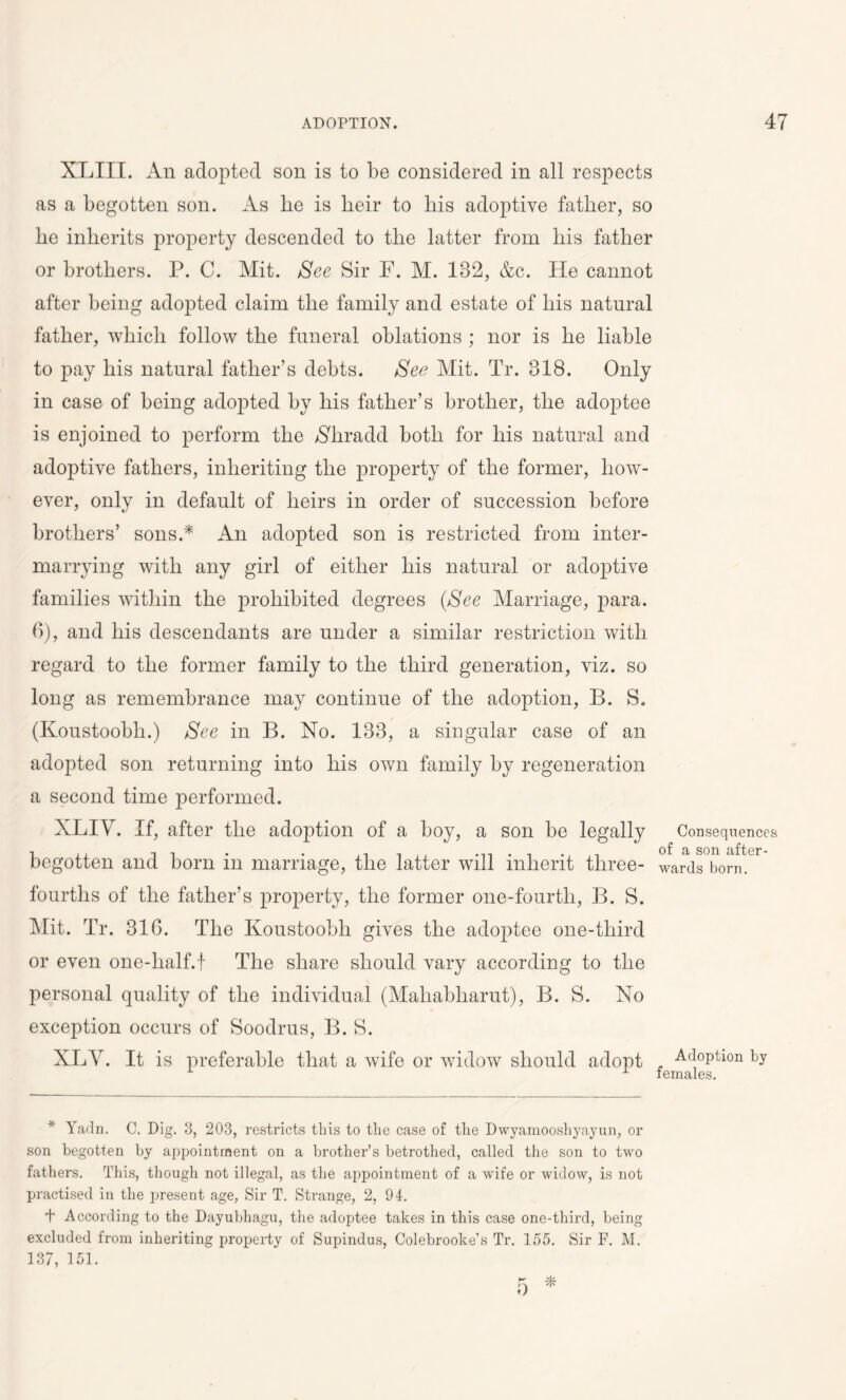 XLIII. An adopted son is to be considered in all respects as a begotten son. As lie is heir to liis adoptive father, so he inherits property descended to the latter from his father or brothers. P. C. Mit. See Sir F. M. 182, &c. He cannot after being adopted claim the family and estate of his natural father, which follow the funeral oblations ; nor is he liable to pay his natural father’s debts. See Mit. Tr. 318. Only in case of being adopted by his father’s brother, the adoptee is enjoined to perform the Nliradd both for his natural and adoptive fathers, inheriting the property of the former, how- ever, only in default of heirs in order of succession before brothers’ sons A An adopted son is restricted from inter- marrying with any girl of either his natural or adoptive families within the prohibited degrees (See Marriage, para. 6), and his descendants are under a similar restriction with regard to the former family to the third generation, viz. so long as remembrance may continue of the adoption, B. S. (Koustoobli.) See in B. No. 133, a singular case of an adopted son returning into his own family by regeneration a second time performed. XLIV. If, after the adoption of a boy, a son be legally begotten and born in marriage, the latter will inherit three- fourths of the father’s property, the former one-fourth, B. S. Mit. Tr. 316. The Koustoobli gives the adoptee one-third or even one-lialf.f The share should vary according to the personal quality of the individual (Mahabharut), B. S. No exception occurs of Soodrus, B. S. XLV. It is preferable that a wife or widow should adopt * Yadn. C. Dig. 3, 203, restricts this to the case of the Dwyamooshyayun, or son begotten by appointment on a brother’s betrothed, called the son to two fathers. This, though not illegal, as the appointment of a wife or widow, is not practised in the present age, Sir T. Strange, 2, 94. + According to the Dayubhagu, the adoptee takes in this case one-third, being excluded from inheriting property of Supindus, Colebrooke’s Tr. 155. Sir F. M. 137, 151. Consequences of a son after- wards born. Adoption by females.