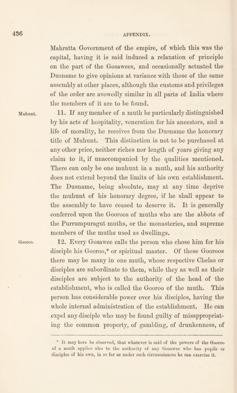 456 Mulrnnt. Gooroo. Mahratta Government of the empire, of which this was the capital, having it is said induced a relaxation of principle on the part of the Gosawees, and occasionally actuated the Dusname to give opinions at variance with those of the same assembly at other places, although the customs and privileges of the order are avowedly similar in all parts of India where the members of it are to be found. 11. If any member of a muth be particularly distinguished by his acts of hospitality, veneration for his ancestors, and a life of morality, he receives from the Dusname the honorary title of Muliunt. This distinction is not to be purchased at any other price, neither riches nor length of years giving any claim to it, if unaccompanied by the qualities mentioned. There can only be one muliunt in a muth, and his authority does not extend beyond the limits of his own establishment. The Dusname, being absolute, may at any time deprive the muliunt of his honorary degree, if he shall appear to the assembly to have ceased to deserve it. It is generally conferred upon the Gooroos of muths who are the abbots of the Purrumpuragut mutlis, or the monasteries, and supreme members of the muths used as dwellings. 12. Every Gosaw^ee calls the person who chose him for his disciple his Gooroo,* or spiritual master. Of these Gooroos there may be many in one muth, whose respective Chelas or disciples are subordinate to them, w7hile they as well as their disciples are subject to the authority of the head of the establishment, who is called the Gooroo of the muth. This person has considerable power over his disciples, having the whole internal administration of the establishment. He can expel any disciple who may be found guilty of misappropriat- ing the common property, of gambling, of drunkenness, of * It may here he observed, that whatever is said of the powers of the Gooroo of a muth applies also to the authority of any Gosawee who has pupils or disciples of his own, in so far as under such circumstances he can exercise it.