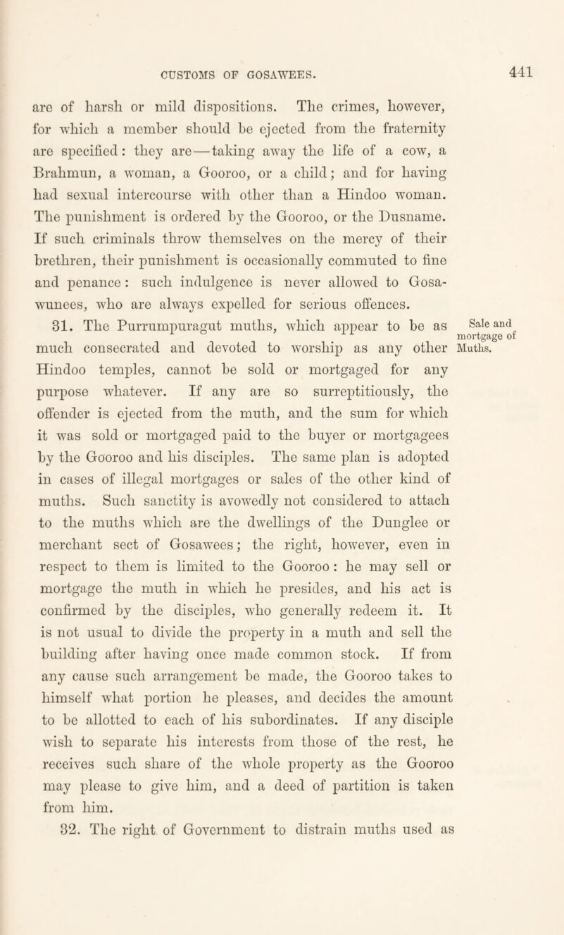 are of harsh or mild dispositions. The crimes, however, for which a member should be ejected from the fraternity are specified: they are—taking away the life of a cow, a Brahmun, a woman, a Gooroo, or a child; and for having had sexual intercourse with other than a Hindoo woman. The punishment is ordered by the Gooroo, or the Dusname. If such criminals throw themselves on the mercy of their brethren, their punishment is occasionally commuted to fine and penance : such indulgence is never allowed to Gosa- wunees, who are always expelled for serious offences. 31. The Purrumpuragut muths, which appear to be as much consecrated and devoted to worship as any other Hindoo temples, cannot be sold or mortgaged for any purpose whatever. If any are so surreptitiously, the offender is ejected from the muth, and the sum for which it was sold or mortgaged paid to the buyer or mortgagees by the Gooroo and his disciples. The same plan is adopted in cases of illegal mortgages or sales of the other kind of muths. Such sanctity is avowedly not considered to attach to the muths which are the dwellings of the Dunglee or merchant sect of Gosawees; the right, however, even in respect to them is limited to the Gooroo: he may sell or mortgage the muth in which he presides, and liis act is confirmed by the disciples, who generally redeem it. It is not usual to divide the property in a muth and sell the building after having once made common stock. If from any cause such arrangement be made, the Gooroo takes to himself what portion he pleases, and decides the amount to be allotted to each of his subordinates. If any disciple wish to separate his interests from those of the rest, he receives such share of the whole property as the Gooroo may please to give him, and a deed of partition is taken from him. 32. The right of Government to distrain muths used as Sale and mortgage of Muths.