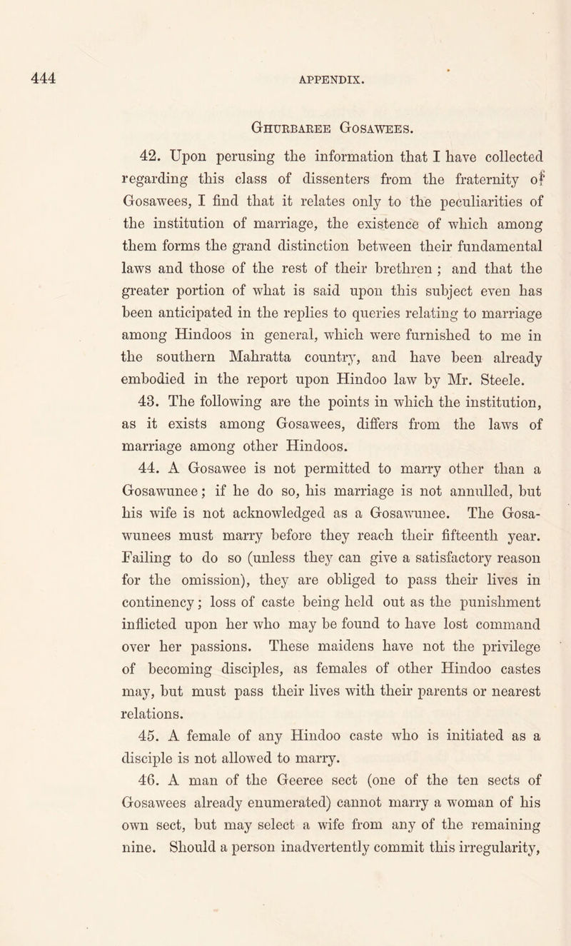 Ghurbaree Gosawees. 42. Upon pernsing the information that I have collected regarding this class of dissenters from the fraternity of Gosawees, I find that it relates only to the peculiarities of the institution of marriage, the existence of which among them forms the grand distinction between their fundamental laws and those of the rest of their brethren ; and that the greater portion of what is said upon this subject even has been anticipated in the replies to queries relating to marriage among Hindoos in general, wdiich wTere furnished to me in the southern Mahratta country, and have been already embodied in the report upon Hindoo law by Mr. Steele. 48. The following are the points in which the institution, as it exists among Gosawees, differs from the laws of marriage among other Hindoos. 44. A Gosawee is not permitted to marry other than a Gosawunee; if he do so, his marriage is not annulled, but his wife is not acknowledged as a Gosawunee. The Gosa- wunees must marry before they reach their fifteenth year. Failing to do so (unless they can give a satisfactory reason for the omission), they are obliged to pass their lives in continency; loss of caste being held out as the punishment inflicted upon her who may be found to have lost command over her passions. These maidens have not the privilege of becoming disciples, as females of other Hindoo castes may, but must pass their lives with their parents or nearest relations. 45. A female of any Hindoo caste who is initiated as a disciple is not allowed to marry. 46. A man of the Geeree sect (one of the ten sects of Gosawees already enumerated) cannot marry a woman of his own sect, but may select a wife from any of the remaining nine. Should a person inadvertently commit this irregularity,