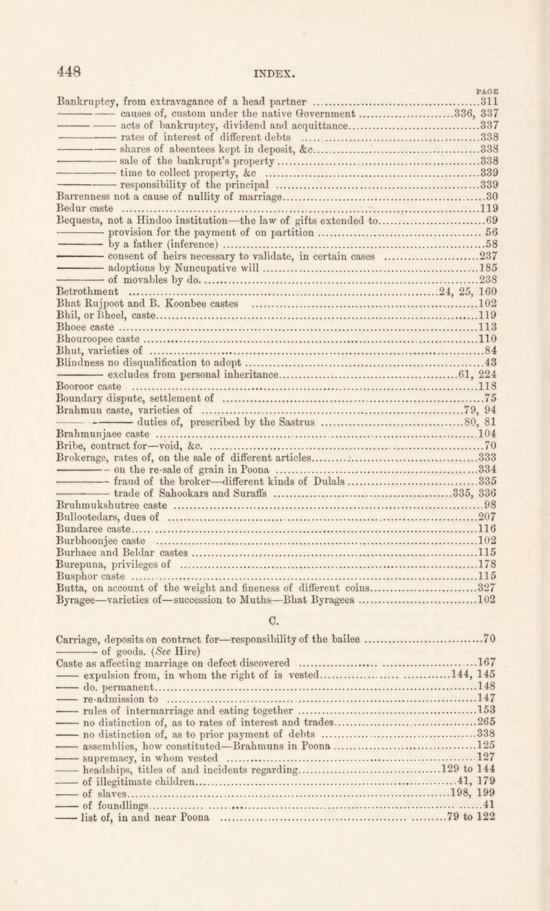 PAGE Bankruptcy, from extravagance of a head partner 311 causes of, custom under the native Government 336, 337 acts of bankruptcy, dividend and acquittance . 337 rates of interest of different debts ,..338 shares of absentees kept in deposit, &c 338 sale of the bankrupt’s property 338 * time to collect property, &c 339 responsibility of the principal 339 Barrenness not a cause of nullity of marriage 30 Bedur caste 119 Bequests, not a Hindoo institution—the law of gifts extended to 69 provision for the payment of on partition 56 by a father (inference) 58 -— consent of heirs necessary to validate, in certain cases 237 adoptions by Nuncupative will 185 • of movables by do 238 Betrothment 24, 25, 160 Bhat Rujpoot and B. Koonbee castes 102 Bhil, orBheel, caste 119 Bhoee caste 113 Bhouroopee caste 110 Bhut, varieties of 84 Blindness no disqualification to adopt 43 excludes from personal inheritance 61, 224 Booroor caste 118 Boundary dispute, settlement of 75 Brahmun caste, varieties of 79, 94 duties of, prescribed by the Sastrus 80, 81 Brahmunjaee caste 104 Bribe, contract for—void, &c 70 Brokerage, rates of, on the sale of different articles 333 on the re-sale of grain in Poona 334 fraud of the broker—different kinds of Dulals 335 trade of Sahookars and Suraffs 335, 336 Bruhmukshutree caste 98 Bullootedars, dues of 207 Bundaree caste 116 Burbhoonjee caste 102 Burhaee and Beldar castes 115 Burepuna, privileges of 178 Busphor caste 115 Butta, on account of the weight and fineness of different coins 327 Byragee—varieties of—succession to Muths—Bhat Byragees 102 C. Carriage, deposits on contract for—responsibility of the bailee 70 of goods. {See Hire) Caste as affecting marriage on defect discovered 167 expulsion from, in whom the right of is vested 144, 145 do. permanent 148 re-admission to 147 rules of intermarriage and eating together 153 no distinction of, as to rates of interest and trades 265 no distinction of, as to prior payment of debts 338 assemblies, how constituted—Brahmuns in Poona 125 supremacy, in whom vested 127 headships, titles of and incidents regarding 129 to 144 of illegitimate children 41, 179 of slaves 198, 199 of foundlings 41 list of, in and near Poona 79 to 122