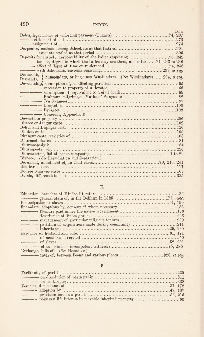 PAGE Debts, legal modes of enforcing payment (Tukazu) 74, 267 settlement of old 273 assignment of 274 Deepoulee, customs among Sahookars at that festival 301 accounts settled at that period 305 Deposits for custody, responsibility of the bailee respecting 70, 242 for use, degree in which the bailee may use them, and ditto 71, 243 to 246 effect of lapse of time on re-demand 74, 246 • with Sahookars, customs regarding 298, et seq. Desmookli Despandy 5 1 Zumeendars, or Purgunna Wuttundars. (See Wuttundars) 204, et seq. Devoteeship, assumption of, as affecting partition 55 succession to property of a devotee 66 — assumption of, equivalent to a civil death 69 Brahmun, pilgrimage, Muths of Sunyasees 82 Jyn Swamees 97 Lingaet, do 100 Byragees 102 Gosaeens, Appendix B. Dewusthan property 206 Dharee or Jangur caste 102 Dohor and Duphgar caste 120 Dhukot caste 109 Dhungur caste, varieties of 108 Dhurmadhikaree 84 Dhurmoopadyik .84 Dhurmpootr, who 226 Dhurmsastru, list of books composing 1 to 22 Divorce. (See Repudiation and Separation.) Document, annulment of, in what cases 70, 240, 241 Dombaree caste 117 Douree Gfosawee caste 108 Dulals, different kinds of 335 E. Education, branches of Hindoo literature 36 general state of, in the Dekhun in 1825 177, note. Emancipation of slaves 51, 199 Enamdars, adoptions by, consent of whom necessary ..183 • Nuzzurs paid under the native Government 183 description of Enam grant 206 management of particular religious tenures 209 partition of acquisitions made during community 211 inheritance 229, 230 Evidence of husband and wife 31, 171 of master and servant 50 of slaves 52, 201 of two kinds-—incompetent witnesses 75, 285 Exchange, bills of. (See Hoondees ) rates of, between Poona and various places 328, et seq. F. Farikhuts, of partition 220 on dissolution of partnership 311 on bankruptcy 338 Females, dependence of 31, 178 adoption by 47, 187 • provision for, on a partition 56, 215 possess a life interest in movable inherited property 63