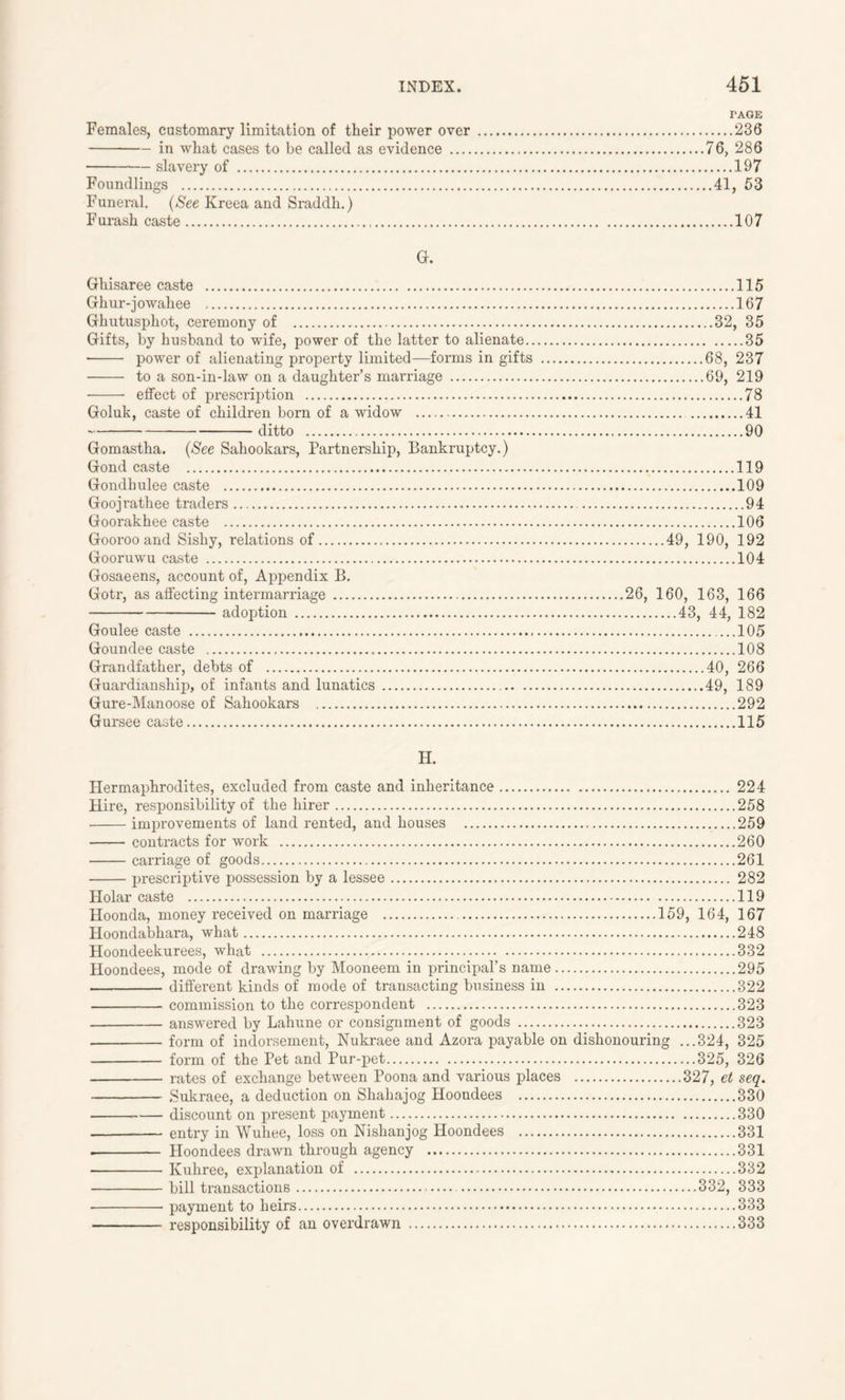 FAGE Females, customary limitation of their power over 236 in what cases to be called as evidence 76, 286 slavery of 197 Foundlings 41, 53 Funeral. (See Kreea and Sraddh.) Furash caste 107 G. Ghisaree caste 115 Ghur-jowahee 167 Ghutusphot, ceremony of 32, 35 Gifts, by husband to wife, power of the latter to alienate 35 • power of alienating property limited—forms in gifts 68, 237 to a son-in-law on a daughter’s marriage 69, 219 effect of prescription 78 Goluk, caste of children born of a widow 41 ditto 90 Gomastha. (See Sahookars, Partnership, Bankruptcy.) Gond caste 119 Gondhulee caste 109 Goojrathee traders 94 Goorakhee caste 106 Gooroo and Sishy, relations of 49, 190, 192 Gooruwu caste 104 Gosaeens, account of, Appendix B. Gotr, as affecting intermarriage 26, 160, 163, 166 adoption 43, 44, 182 Goulee caste 105 Goundee caste 108 Grandfather, debts of 40, 266 Guardianship, of infants and lunatics 49, 189 Gure-Manoose of Sahookars 292 Gursee caste 115 H. Hermaphrodites, excluded from caste and inheritance 224 Hire, responsibility of the hirer 258 improvements of land rented, and houses 259 contracts for work 260 carriage of goods 261 prescriptive possession by a lessee 282 Holar caste 119 Hoonda, money received on marriage 159, 164, 167 Hoondabhara, what 248 Hoondeekurees, what 332 Hoondees, mode of drawing by Mooneem in principal’s name 295 different kinds of mode of transacting business in 322 commission to the correspondent 323 answered by Lahune or consignment of goods 323 form of indorsement, Nukraee and Azora payable on dishonouring ...324, 325 form of the Pet and Pur-pet 325, 326 rates of exchange between Poona and various places 327, et seq. Sukraee, a deduction on Shahajog Hoondees 330 — discount on present payment 330 entry in Wuhee, loss on Nishanjog Hoondees 331 . Hoondees drawn through agency 331 Kuhree, explanation of 332 bill transactions 332, 333 payment to heirs 333 responsibility of an overdrawn 333