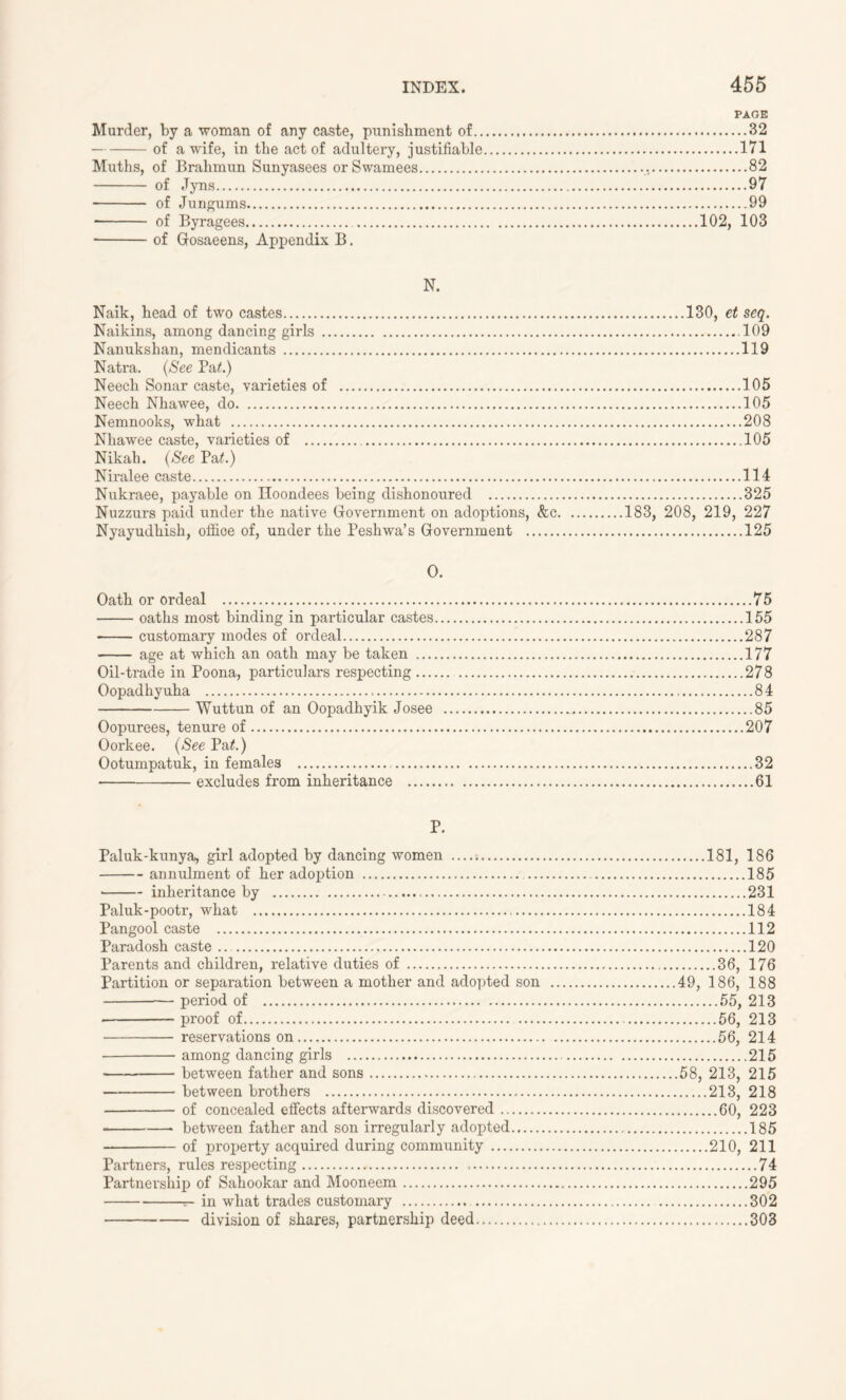 PAGE Murder, by a woman of any caste, punishment of 32 of a wife, in the act of adultery, justifiable 171 Muths, of Brahmun Sunyasees orSwamees 82 of Jyns 97 of Jungums 99 * of Byragees 102, 103 of Gosaeens, Appendix B. N. Naik, bead of two castes 130, et seq. Naikins, among dancing girls .109 Nanuksban, mendicants 119 Natra. (See Pa£.) Neecb Sonar caste, varieties of 105 Neecb Nbawee, do 105 Nemnooks, wbat 208 Nbawee caste, varieties of 105 Nikab. (See Pa£.) Niralee caste 114 Nukraee, payable on Hoondees being dishonoured 325 Nuzzurs paid under the native Government on adoptions, &c 183, 208, 219, 227 Nyayudbisb, office of, under the Pesbwa’s Government 125 O. Oath or ordeal 75 oaths most binding in particular castes 155 customary modes of ordeal 287 age at which an oath may be taken 177 Oil-trade in Poona, particulars respecting 278 Oopadhyuha 84 Wuttun of an Oopadhyik Josee 85 Oopurees, tenure of 207 Oorkee. (See Pat.) Ootumpatuk, in females 82 excludes from inheritance 61 P. Paluk-kunya, girl adopted by dancing women 181, 186 annulment of her adoption 185 inheritance by 231 Paluk-pootr, what 184 Pangool caste 112 Paradosh caste 120 Parents and children, relative duties of 36, 176 Partition or separation between a mother and adopted son 49, 186, 188 — period of 55, 213 • proof of 56, 213 reservations on 56, 214 among dancing girls 215 between father and sons 58, 213, 215 between brothers 213, 218 of concealed effects afterwards discovered 60, 223 between father and son irregularly adopted 185 of property acquired during community 210, 211 Partners, rules respecting 74 Partnership of Sahookar and Mooneem 295 r- in what trades customary 302 division of shares, partnership deed 303