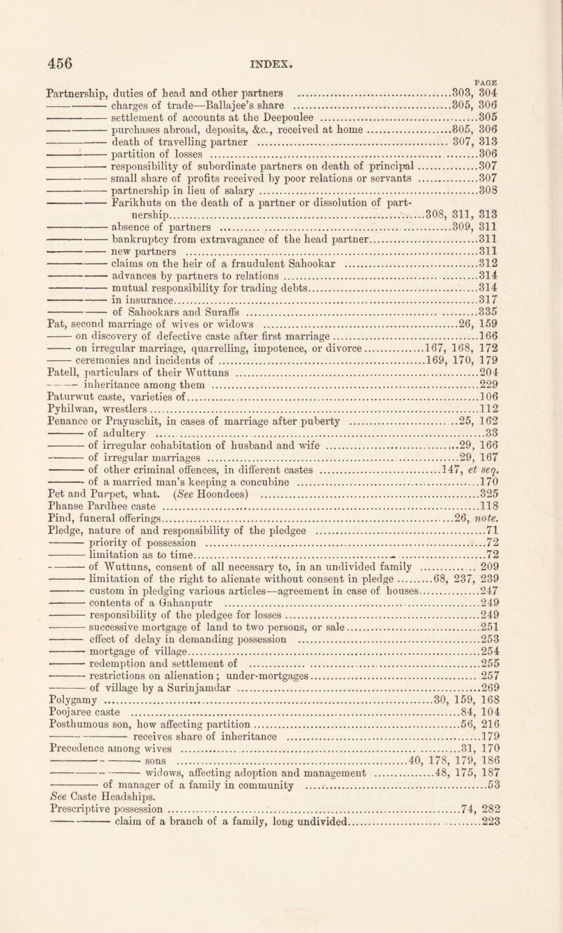 PAGE Partnership, duties of head and other partners 303, 304 charges of trade—Ballajee’s share 305, 306 settlement of accounts at the Deepoulee 305 purchases abroad, deposits, &c., received at home 805, 306 death of travelling partner 307, 313 partition of losses 306 responsibility of subordinate partners on death of principal 307 small share of profits received by poor relations or servants 307 partnership in lieu of salary - 308 — Farikhuts on the death of a partner or dissolution of part- nership ....308, 311, 313 absence of partners 309, 311 bankruptcy from extravagance of the head partner 311 new partners 311 claims on the heir of a fraudulent Sahookar 312 advances by partners to relations 314 mutual responsibility for trading debts .....314 in insurance 317 — of Sahookars and Suraffs 335 Pat, second marriage of wives or widows 26, 159 on discovery of defective caste after first marriage 166 on irregular marriage, quarrelling, impotence, or divorce 167, 168, 172 ceremonies and incidents of 169, 170, 179 Patell, particulars of their Wuttuns 204 inheritance among them 229 Paturwut caste, varieties of 106 Pyhilwan, wrestlers 112 Penance or Prayuschit, in cases of marriage after puberty ...25, 162 of adultery 33 of irregular cohabitation of husband and wife ...29, 166 — of irregular marriages 29, 167 of other criminal offences, in different castes 147, et seq. of a married man’s keeping a concubine ...170 Pet and Purpet, what. (See Hoondees) 325 Phanse Pardhee caste , 118 Pind, funeral offerings 26, note. Pledge, nature of and responsibility of the pledgee 71 priority of possession ....72 limitation as to time - 72 of Wuttuns, consent of all necessary to, in an undivided family 209 limitation of the right to alienate without consent in pledge 68, 237, 239 -—— custom in pledging various articles—agreement in case of houses 247 contents of a Grahanputr 249 responsibility of the pledgee for losses 249 successive mortgage of land to two persons, or sale 251 effect of delay in demanding possession 253 mortgage of village 254 redemption and settlement of 255 restrictions on alienation; under-mortgages 257 of village by a Surinjamdar 269 Polygamy 30, 159, 168 Poojaree caste 84, 104 Posthumous son, how affecting partition 56, 216 receives share of inheritance 179 Precedence among wives 31, 170 sons 40, 178, 179, 186 widows, affecting adoption and management 48, 175, 187 of manager of a family in community 53 See Caste Headships. Prescriptive possession 74, 282 claim of a branch of a family, long undivided 223