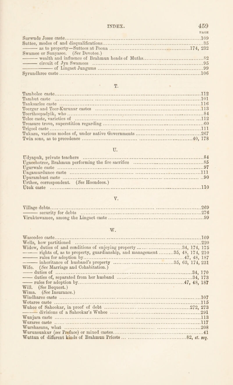 PAGE Surwude Josee caste 109 Suttee, modes of and disqualifications 35 as to property—Suttees at Poona 174, 232 Swamee or Sunyasee. (See Devotee.) wealth and influence of Brahmun heads of Muths 82 circuit of .Tyn Swamees 95 of Lingaet Jungums 99 Syrundhree caste 106 T. Tamholee caste 112 Tambut caste 101 Tanksarlee caste 116 Teergur and Teer-Kurunar castes 113 Teerthoopadyik, who 84 Telee caste, varieties of 112 Treasure trove, superstition regarding 60 Trigool caste Ill Tukazu, various modes of, under native Governments 267 Twin sons, as to precedence 40, 178 U. Udyapuk, private teachers 84 Ugneehotree, Brahmun performing the fire sacrifice 85 Ugurwale caste 97 Ungamurdunee caste Ill Upurambust caste 90 Urthee, correspondent. (See Hoondees.) Utuk caste 110 V. Village debts 269 security for debts 276 Viruktswamee, among the Lingaet caste 99 W. Wasoodeo caste 109 Wells, how partitioned 220 Widow, duties of and conditions of enjoying property 34, 174, 175 rights of, as to property, guardianship, and management 35, 48, 174, 210 rules for adoption by 47, 48, 187 inheritance of husband’s property 35, 63, 174, 231 Wife. (See Marriage and Cohabitation.) duties of 34, 170 duties of, separated from her husband 34, 173 rules for adoption by 47, 48, 187 Will. (Nee Bequest.) Wima. (See Insurance.) Windharee caste 107 Wotaree caste 115 Wuhee of Sahookar, in proof of debt 272, 273 divisions of a Sahookar’s Wuhee 291 Wunjara caste 113 Wuraree caste 117 Wurshasuns, what 208 Wurunsunkur (see Preface) or mixed castes 41 Wuttun of different kinds of Brahmun Priests 82, et. seq.