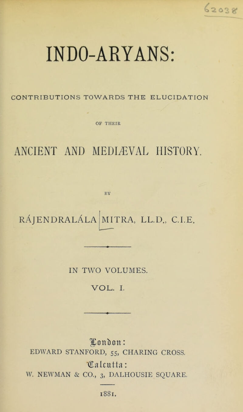 CONTRIBUTIONS TOWARDS THE ELUCIDATION OF THEIR ANCIENT AND MEDIEVAL HISTORY. RAJENDRALALA MITRA, LL.D., C.I.E. IN TWO VOLUMES. VOE. I. bonbon: EDWARD STANFORD, 55, CHARING CROSS. ‘(Ealnitta: W. NEWMAN & CO., 3, DALHOUSIE SQUARE. 1881.