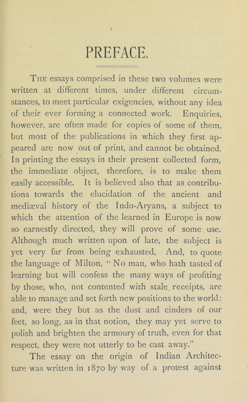 PREFACE. Tiie essays comprised in these two volumes were written at different times, under different circum- stances, to meet particular exigencies, without any idea of their ever forming a connected work. Enquiries, however, are often made for copies of some of them, but most of the publications in which they first ap- peared are now out of print, and cannot be obtained. In printing the essays in their present collected form, the immediate object, therefore, is to make them easily accessible. It is believed also that as contribu- tions towards the elucidation of the ancient and mediaeval history of the Indo-Aryans, a subject to which the attention of the learned in Europe is now so earnestly directed, they will prove of some use. Although much written upon of late, the subject is yet very far from being exhausted. And, to quote the language of Milton, “No man, who hath tasted of learning but will confess the many ways of profiting by those, who, not contented with stale receipts, are able to manage and set forth new positions to the world: and, were they but as the dust and cinders of our feet, so long, as in that notion, they may yet serve to polish and brighten the armoury of truth, even for that respect, they were not utterly to be cast away.” The essay on the origin of Indian Architec- ture was written in 1870 by way of a protest against