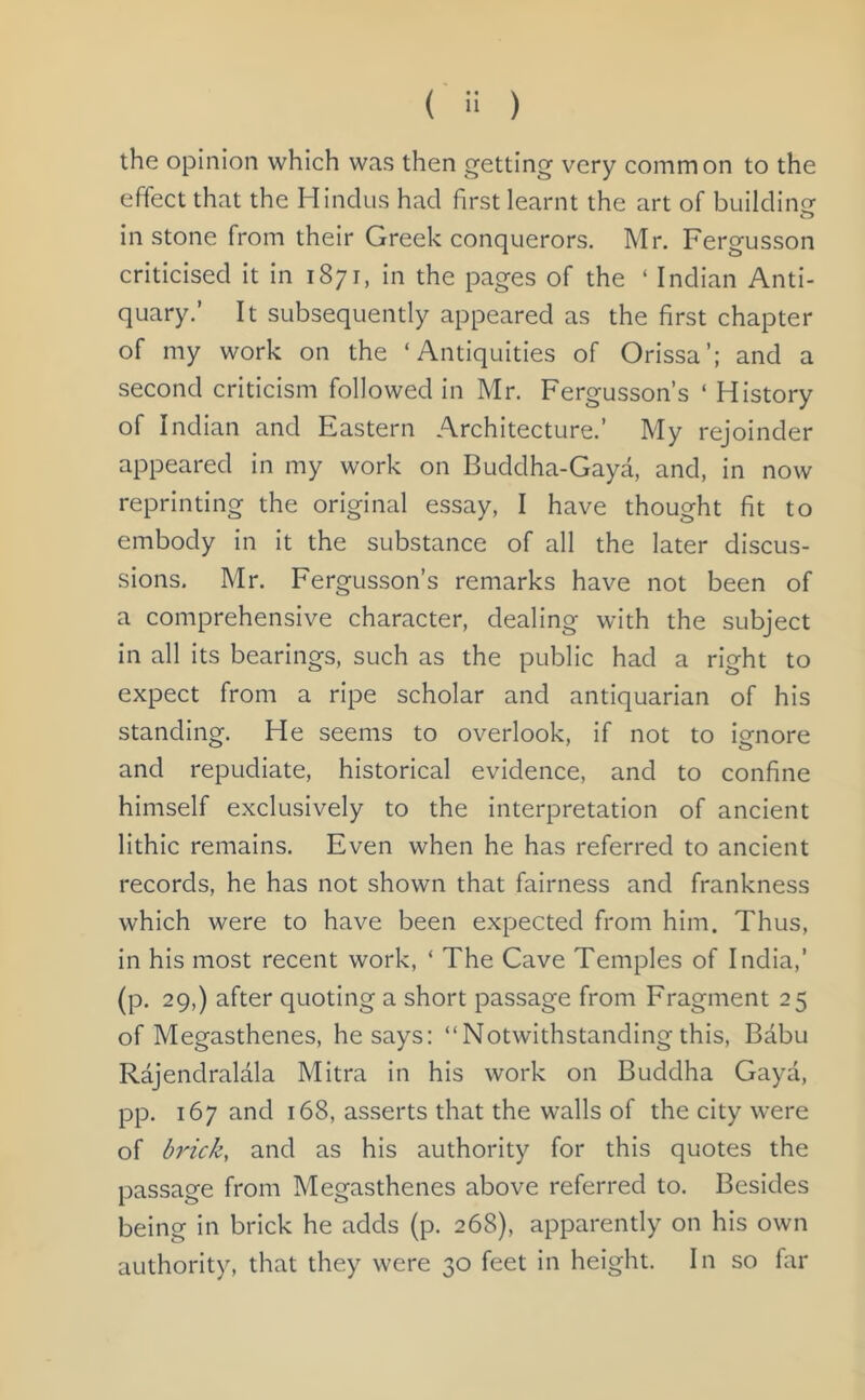 ( '* ) the opinion which was then getting very common to the effect that the Hindus had first learnt the art of building in stone from their Greek conquerors. Mr. Fergusson criticised it in 1871, in the pages of the * Indian Anti- quary.’ It subsequently appeared as the first chapter of my work on the ‘Antiquities of Orissa’; and a second criticism followed in Mr. Fergusson’s ‘ History of Indian and Eastern Architecture.’ My rejoinder appeared in my work on Buddha-Gaya, and, in now reprinting the original essay, I have thought fit to embody in it the substance of all the later discus- sions. Mr. Fergusson’s remarks have not been of a comprehensive character, dealing with the subject in all its bearings, such as the public had a right to expect from a ripe scholar and antiquarian of his standing. He seems to overlook, if not to ignore and repudiate, historical evidence, and to confine himself exclusively to the interpretation of ancient lithic remains. Even when he has referred to ancient records, he has not shown that fairness and frankness which were to have been expected from him. Thus, in his most recent work, ‘ The Cave Temples of India,’ (p. 29,) after quoting a short passage from Fragment 25 of Megasthenes, he says: “Notwithstanding this, Babu Rajendralala Mitra in his work on Buddha Gaya, pp. 167 and 168, asserts that the walls of the city were of brick, and as his authority for this quotes the passage from Megasthenes above referred to. Besides being in brick he adds (p. 268), apparently on his own authority, that they were 30 feet in height. In so far