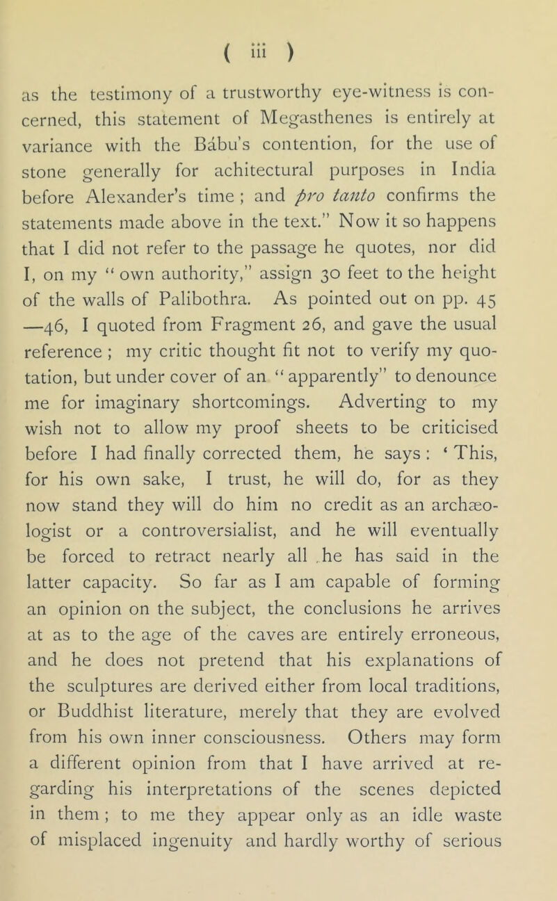 as the testimony of a trustworthy eye-witness is con- cerned, this statement of Megasthenes is entirely at variance with the Babu’s contention, for the use of stone generally for achitectural purposes in India before Alexander’s time ; and pro tanto confirms the statements made above in the text.” Now it so happens that I did not refer to the passage he quotes, nor did I, on my “ own authority,” assign 30 feet to the height of the walls of Palibothra. As pointed out on pp. 45 —46, I quoted from Fragment 26, and gave the usual reference ; my critic thought fit not to verify my quo- tation, but under cover of an “apparently” to denounce me for imaginary shortcomings. Adverting to my wish not to allow my proof sheets to be criticised before I had finally corrected them, he says : ‘ This, for his own sake, I trust, he will do, for as they now stand they will do him no credit as an archaeo- logist or a controversialist, and he will eventually be forced to retract nearly all ,.he has said in the latter capacity. So far as I am capable of forming an opinion on the subject, the conclusions he arrives at as to the age of the caves are entirely erroneous, and he does not pretend that his explanations of the sculptures are derived either from local traditions, or Buddhist literature, merely that they are evolved from his own inner consciousness. Others may form a different opinion from that I have arrived at re- garding his interpretations of the scenes depicted in them ; to me they appear only as an idle waste of misplaced ingenuity and hardly worthy of serious