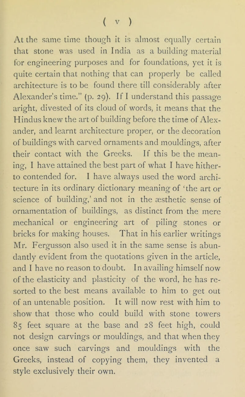 At the same time though it is almost equally certain that stone was used in India as a building material for engineering purposes and for foundations, yet it is quite certain that nothing that can properly be called architecture is to be found there till considerably after Alexander’s time.” (p. 29). If I understand this passage aright, divested of its cloud of words, it means that the Hindus knew the art of building before the time of Alex- ander, and learnt architecture proper, or the decoration of buildings with carved ornaments and mouldings, after their contact with the Greeks. If this be the mean- ing, I have attained the best part of what I have hither- to contended for. I have always used the word archi- tecture in its ordinary dictionary meaning of ‘the art or science of building,’ and not in the aesthetic sense of ornamentation of buildings, as distinct from the mere mechanical or engineering art of piling stones or bricks for making houses. That in his earlier writings Mr. Fergusson also used it in the same sense is abun- o dantly evident from the quotations given in the article, and I have no reason to doubt. In availing himself now of the elasticity and plasticity of the word, he has re- sorted to the best means available to him to get out of an untenable position. It will now rest with him to show that those who could build with stone towers 85 feet square at the base and 28 feet high, could not design carvings or mouldings, and that when they once saw such carvings and mouldings with the Greeks, instead of copying them, they invented a style exclusively their own.